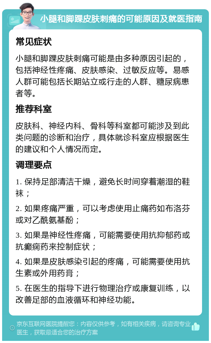 小腿和脚踝皮肤刺痛的可能原因及就医指南 常见症状 小腿和脚踝皮肤刺痛可能是由多种原因引起的，包括神经性疼痛、皮肤感染、过敏反应等。易感人群可能包括长期站立或行走的人群、糖尿病患者等。 推荐科室 皮肤科、神经内科、骨科等科室都可能涉及到此类问题的诊断和治疗，具体就诊科室应根据医生的建议和个人情况而定。 调理要点 1. 保持足部清洁干燥，避免长时间穿着潮湿的鞋袜； 2. 如果疼痛严重，可以考虑使用止痛药如布洛芬或对乙酰氨基酚； 3. 如果是神经性疼痛，可能需要使用抗抑郁药或抗癫痫药来控制症状； 4. 如果是皮肤感染引起的疼痛，可能需要使用抗生素或外用药膏； 5. 在医生的指导下进行物理治疗或康复训练，以改善足部的血液循环和神经功能。