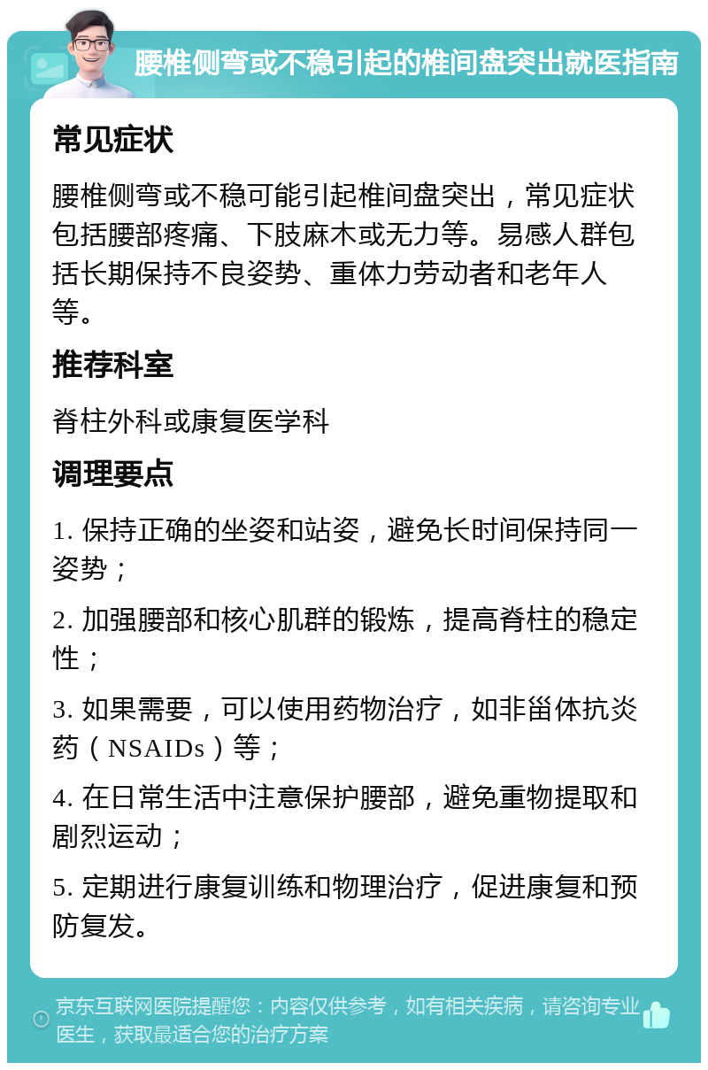 腰椎侧弯或不稳引起的椎间盘突出就医指南 常见症状 腰椎侧弯或不稳可能引起椎间盘突出，常见症状包括腰部疼痛、下肢麻木或无力等。易感人群包括长期保持不良姿势、重体力劳动者和老年人等。 推荐科室 脊柱外科或康复医学科 调理要点 1. 保持正确的坐姿和站姿，避免长时间保持同一姿势； 2. 加强腰部和核心肌群的锻炼，提高脊柱的稳定性； 3. 如果需要，可以使用药物治疗，如非甾体抗炎药（NSAIDs）等； 4. 在日常生活中注意保护腰部，避免重物提取和剧烈运动； 5. 定期进行康复训练和物理治疗，促进康复和预防复发。