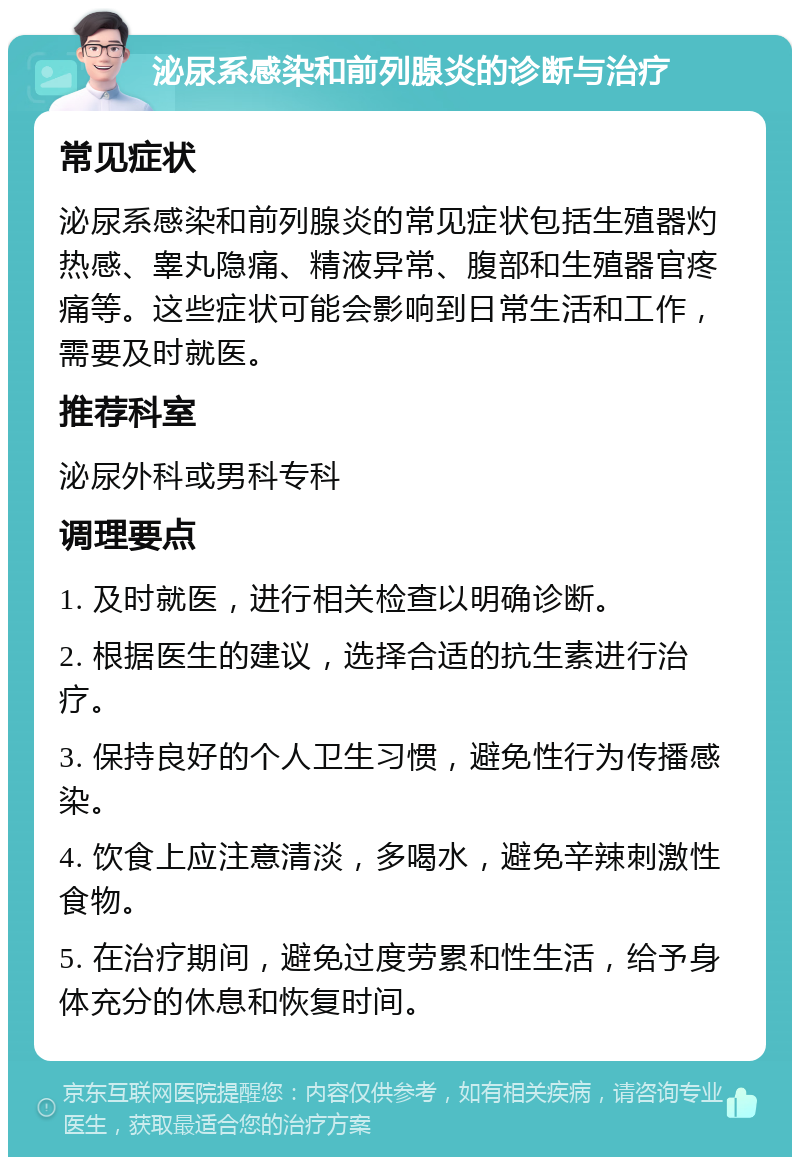 泌尿系感染和前列腺炎的诊断与治疗 常见症状 泌尿系感染和前列腺炎的常见症状包括生殖器灼热感、睾丸隐痛、精液异常、腹部和生殖器官疼痛等。这些症状可能会影响到日常生活和工作，需要及时就医。 推荐科室 泌尿外科或男科专科 调理要点 1. 及时就医，进行相关检查以明确诊断。 2. 根据医生的建议，选择合适的抗生素进行治疗。 3. 保持良好的个人卫生习惯，避免性行为传播感染。 4. 饮食上应注意清淡，多喝水，避免辛辣刺激性食物。 5. 在治疗期间，避免过度劳累和性生活，给予身体充分的休息和恢复时间。