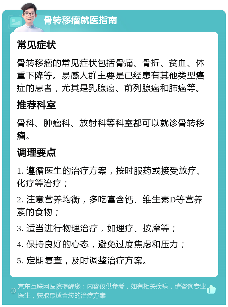 骨转移瘤就医指南 常见症状 骨转移瘤的常见症状包括骨痛、骨折、贫血、体重下降等。易感人群主要是已经患有其他类型癌症的患者，尤其是乳腺癌、前列腺癌和肺癌等。 推荐科室 骨科、肿瘤科、放射科等科室都可以就诊骨转移瘤。 调理要点 1. 遵循医生的治疗方案，按时服药或接受放疗、化疗等治疗； 2. 注意营养均衡，多吃富含钙、维生素D等营养素的食物； 3. 适当进行物理治疗，如理疗、按摩等； 4. 保持良好的心态，避免过度焦虑和压力； 5. 定期复查，及时调整治疗方案。