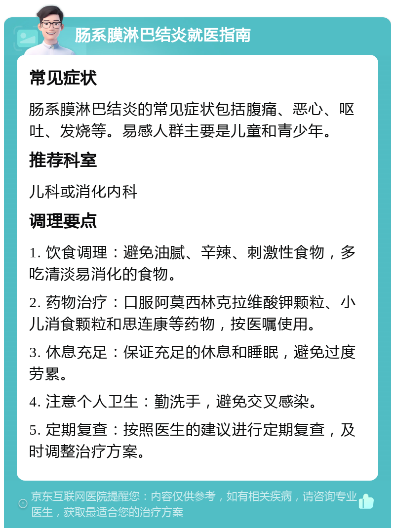 肠系膜淋巴结炎就医指南 常见症状 肠系膜淋巴结炎的常见症状包括腹痛、恶心、呕吐、发烧等。易感人群主要是儿童和青少年。 推荐科室 儿科或消化内科 调理要点 1. 饮食调理：避免油腻、辛辣、刺激性食物，多吃清淡易消化的食物。 2. 药物治疗：口服阿莫西林克拉维酸钾颗粒、小儿消食颗粒和思连康等药物，按医嘱使用。 3. 休息充足：保证充足的休息和睡眠，避免过度劳累。 4. 注意个人卫生：勤洗手，避免交叉感染。 5. 定期复查：按照医生的建议进行定期复查，及时调整治疗方案。