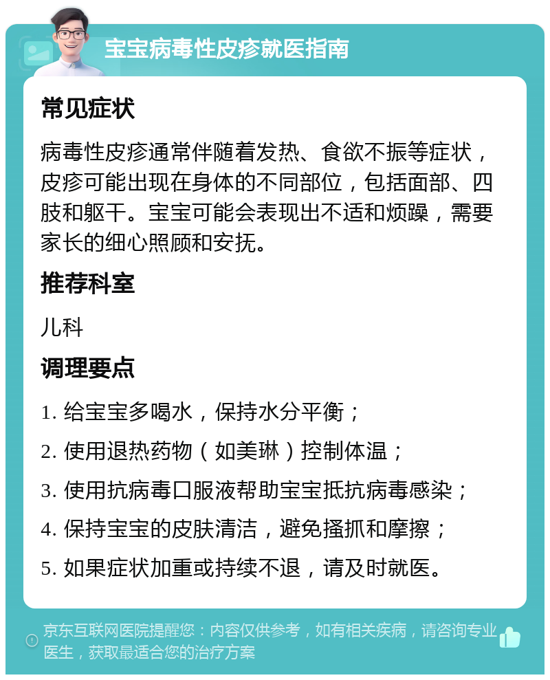 宝宝病毒性皮疹就医指南 常见症状 病毒性皮疹通常伴随着发热、食欲不振等症状，皮疹可能出现在身体的不同部位，包括面部、四肢和躯干。宝宝可能会表现出不适和烦躁，需要家长的细心照顾和安抚。 推荐科室 儿科 调理要点 1. 给宝宝多喝水，保持水分平衡； 2. 使用退热药物（如美琳）控制体温； 3. 使用抗病毒口服液帮助宝宝抵抗病毒感染； 4. 保持宝宝的皮肤清洁，避免搔抓和摩擦； 5. 如果症状加重或持续不退，请及时就医。