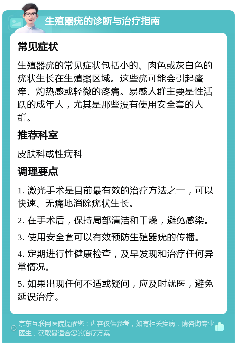 生殖器疣的诊断与治疗指南 常见症状 生殖器疣的常见症状包括小的、肉色或灰白色的疣状生长在生殖器区域。这些疣可能会引起瘙痒、灼热感或轻微的疼痛。易感人群主要是性活跃的成年人，尤其是那些没有使用安全套的人群。 推荐科室 皮肤科或性病科 调理要点 1. 激光手术是目前最有效的治疗方法之一，可以快速、无痛地消除疣状生长。 2. 在手术后，保持局部清洁和干燥，避免感染。 3. 使用安全套可以有效预防生殖器疣的传播。 4. 定期进行性健康检查，及早发现和治疗任何异常情况。 5. 如果出现任何不适或疑问，应及时就医，避免延误治疗。