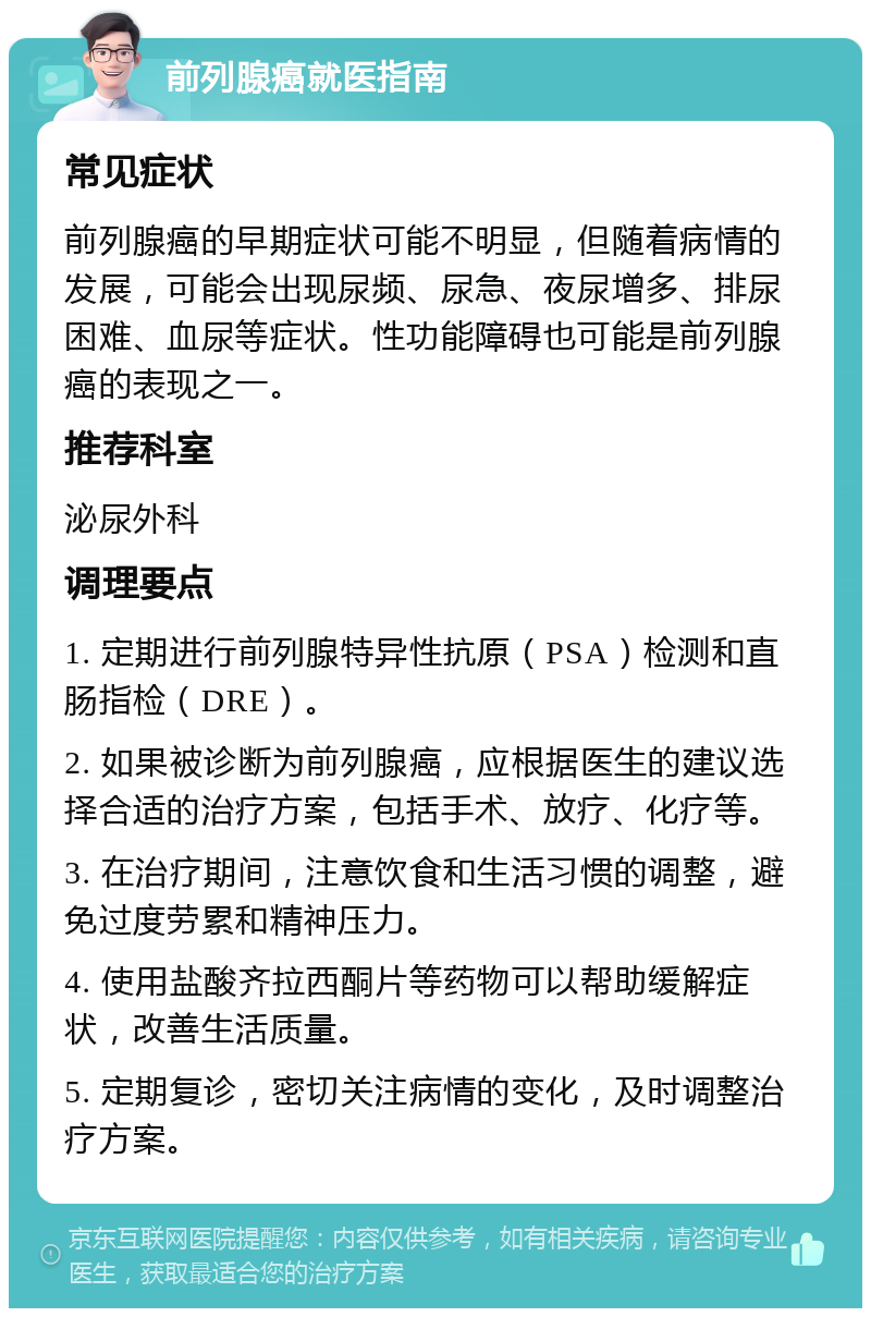 前列腺癌就医指南 常见症状 前列腺癌的早期症状可能不明显，但随着病情的发展，可能会出现尿频、尿急、夜尿增多、排尿困难、血尿等症状。性功能障碍也可能是前列腺癌的表现之一。 推荐科室 泌尿外科 调理要点 1. 定期进行前列腺特异性抗原（PSA）检测和直肠指检（DRE）。 2. 如果被诊断为前列腺癌，应根据医生的建议选择合适的治疗方案，包括手术、放疗、化疗等。 3. 在治疗期间，注意饮食和生活习惯的调整，避免过度劳累和精神压力。 4. 使用盐酸齐拉西酮片等药物可以帮助缓解症状，改善生活质量。 5. 定期复诊，密切关注病情的变化，及时调整治疗方案。