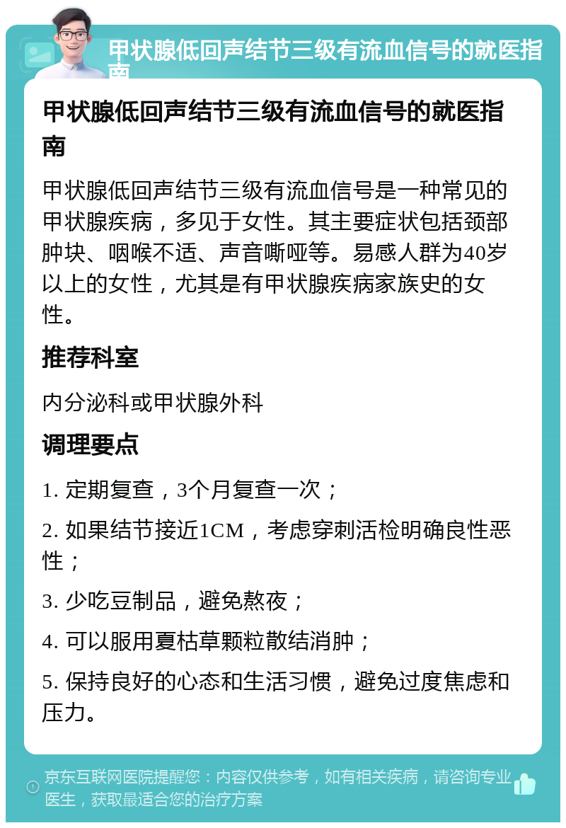 甲状腺低回声结节三级有流血信号的就医指南 甲状腺低回声结节三级有流血信号的就医指南 甲状腺低回声结节三级有流血信号是一种常见的甲状腺疾病，多见于女性。其主要症状包括颈部肿块、咽喉不适、声音嘶哑等。易感人群为40岁以上的女性，尤其是有甲状腺疾病家族史的女性。 推荐科室 内分泌科或甲状腺外科 调理要点 1. 定期复查，3个月复查一次； 2. 如果结节接近1CM，考虑穿刺活检明确良性恶性； 3. 少吃豆制品，避免熬夜； 4. 可以服用夏枯草颗粒散结消肿； 5. 保持良好的心态和生活习惯，避免过度焦虑和压力。