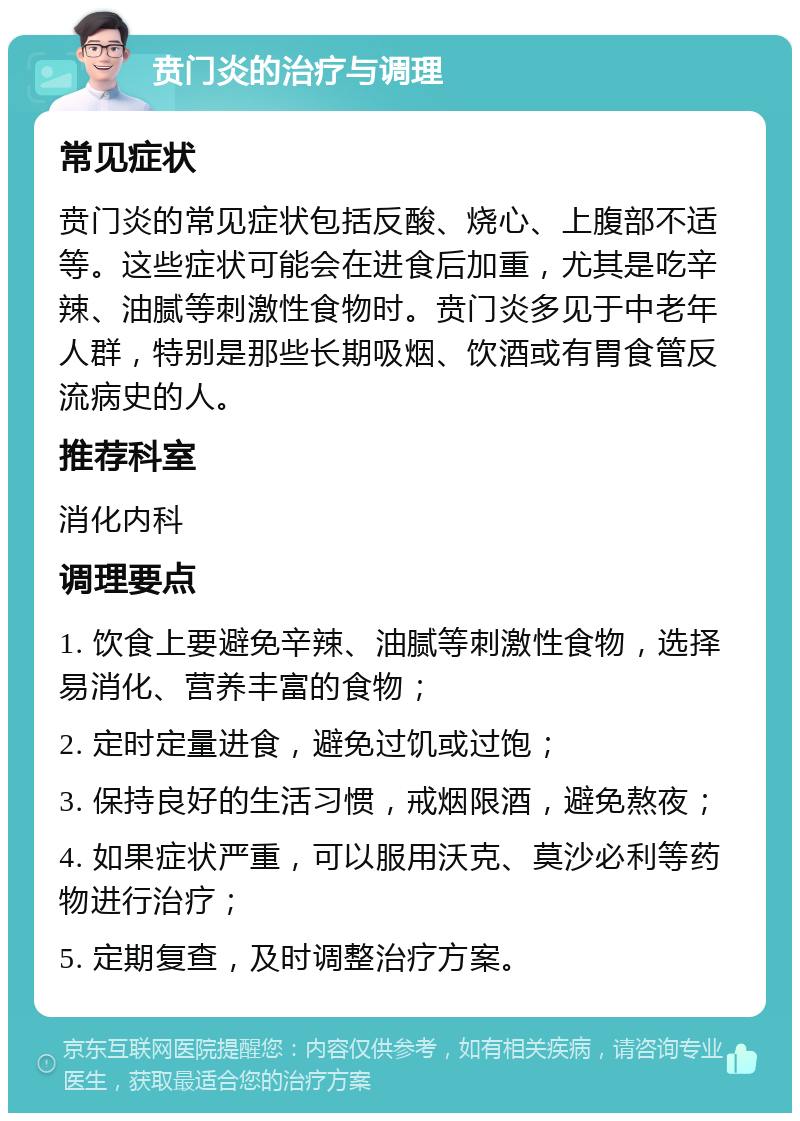 贲门炎的治疗与调理 常见症状 贲门炎的常见症状包括反酸、烧心、上腹部不适等。这些症状可能会在进食后加重，尤其是吃辛辣、油腻等刺激性食物时。贲门炎多见于中老年人群，特别是那些长期吸烟、饮酒或有胃食管反流病史的人。 推荐科室 消化内科 调理要点 1. 饮食上要避免辛辣、油腻等刺激性食物，选择易消化、营养丰富的食物； 2. 定时定量进食，避免过饥或过饱； 3. 保持良好的生活习惯，戒烟限酒，避免熬夜； 4. 如果症状严重，可以服用沃克、莫沙必利等药物进行治疗； 5. 定期复查，及时调整治疗方案。