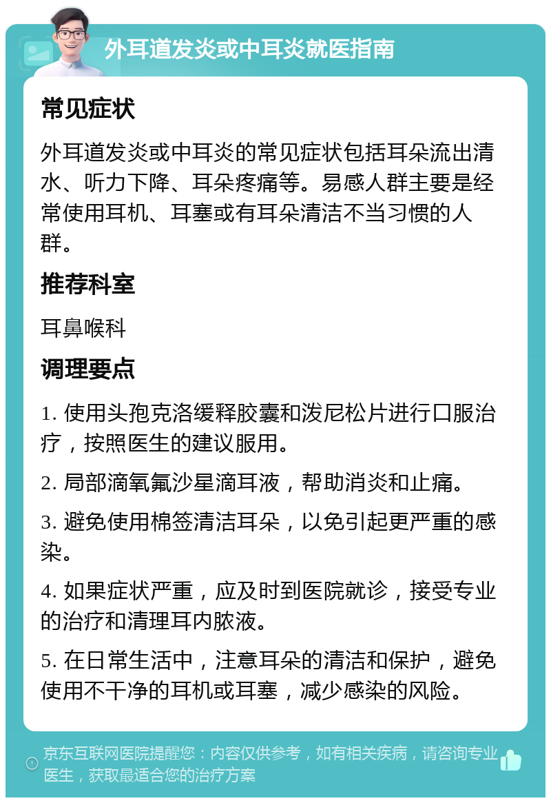 外耳道发炎或中耳炎就医指南 常见症状 外耳道发炎或中耳炎的常见症状包括耳朵流出清水、听力下降、耳朵疼痛等。易感人群主要是经常使用耳机、耳塞或有耳朵清洁不当习惯的人群。 推荐科室 耳鼻喉科 调理要点 1. 使用头孢克洛缓释胶囊和泼尼松片进行口服治疗，按照医生的建议服用。 2. 局部滴氧氟沙星滴耳液，帮助消炎和止痛。 3. 避免使用棉签清洁耳朵，以免引起更严重的感染。 4. 如果症状严重，应及时到医院就诊，接受专业的治疗和清理耳内脓液。 5. 在日常生活中，注意耳朵的清洁和保护，避免使用不干净的耳机或耳塞，减少感染的风险。