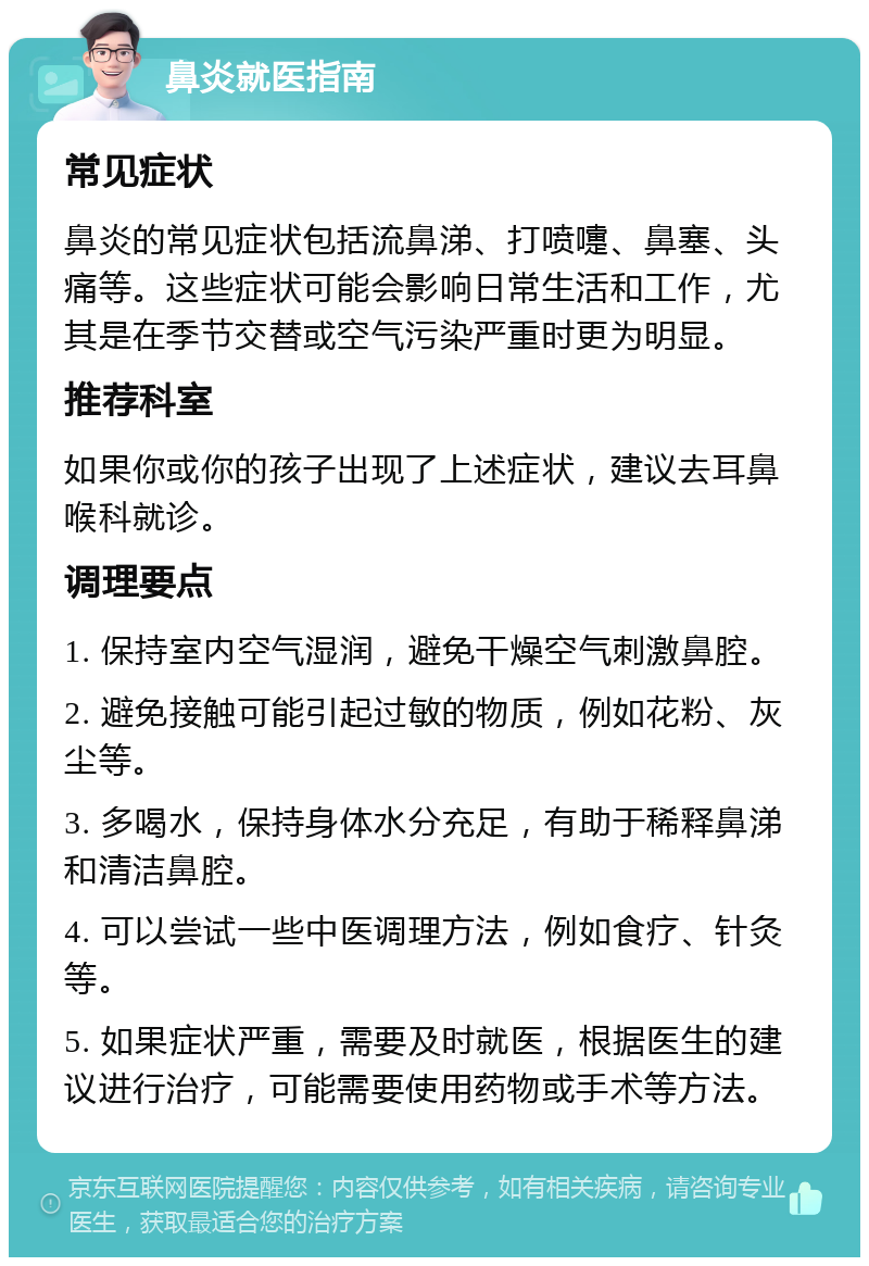 鼻炎就医指南 常见症状 鼻炎的常见症状包括流鼻涕、打喷嚏、鼻塞、头痛等。这些症状可能会影响日常生活和工作，尤其是在季节交替或空气污染严重时更为明显。 推荐科室 如果你或你的孩子出现了上述症状，建议去耳鼻喉科就诊。 调理要点 1. 保持室内空气湿润，避免干燥空气刺激鼻腔。 2. 避免接触可能引起过敏的物质，例如花粉、灰尘等。 3. 多喝水，保持身体水分充足，有助于稀释鼻涕和清洁鼻腔。 4. 可以尝试一些中医调理方法，例如食疗、针灸等。 5. 如果症状严重，需要及时就医，根据医生的建议进行治疗，可能需要使用药物或手术等方法。