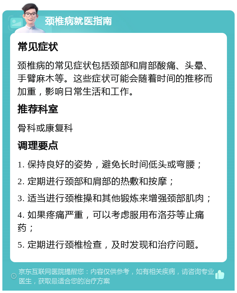 颈椎病就医指南 常见症状 颈椎病的常见症状包括颈部和肩部酸痛、头晕、手臂麻木等。这些症状可能会随着时间的推移而加重，影响日常生活和工作。 推荐科室 骨科或康复科 调理要点 1. 保持良好的姿势，避免长时间低头或弯腰； 2. 定期进行颈部和肩部的热敷和按摩； 3. 适当进行颈椎操和其他锻炼来增强颈部肌肉； 4. 如果疼痛严重，可以考虑服用布洛芬等止痛药； 5. 定期进行颈椎检查，及时发现和治疗问题。