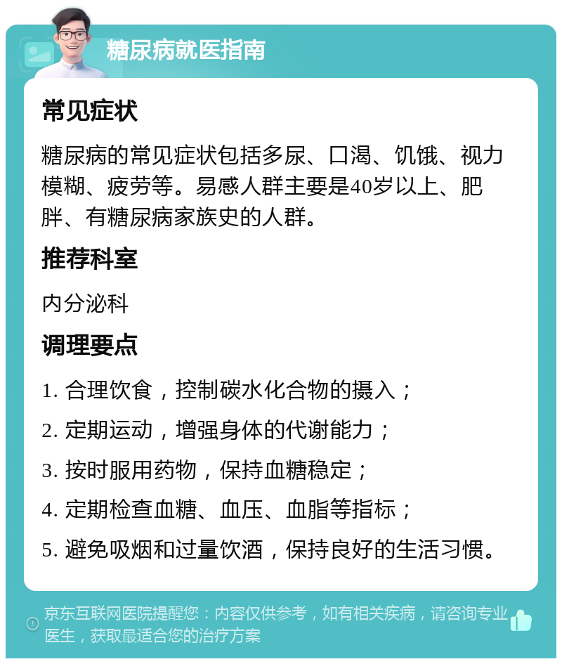 糖尿病就医指南 常见症状 糖尿病的常见症状包括多尿、口渴、饥饿、视力模糊、疲劳等。易感人群主要是40岁以上、肥胖、有糖尿病家族史的人群。 推荐科室 内分泌科 调理要点 1. 合理饮食，控制碳水化合物的摄入； 2. 定期运动，增强身体的代谢能力； 3. 按时服用药物，保持血糖稳定； 4. 定期检查血糖、血压、血脂等指标； 5. 避免吸烟和过量饮酒，保持良好的生活习惯。