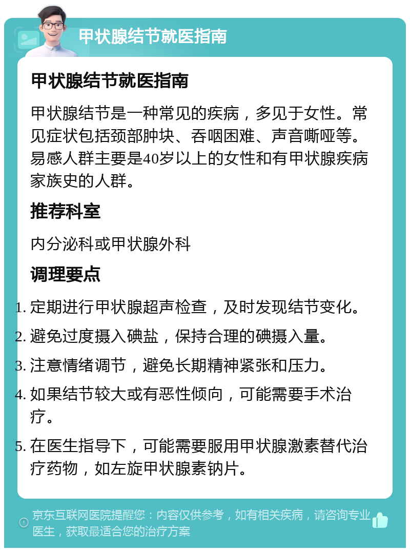 甲状腺结节就医指南 甲状腺结节就医指南 甲状腺结节是一种常见的疾病，多见于女性。常见症状包括颈部肿块、吞咽困难、声音嘶哑等。易感人群主要是40岁以上的女性和有甲状腺疾病家族史的人群。 推荐科室 内分泌科或甲状腺外科 调理要点 定期进行甲状腺超声检查，及时发现结节变化。 避免过度摄入碘盐，保持合理的碘摄入量。 注意情绪调节，避免长期精神紧张和压力。 如果结节较大或有恶性倾向，可能需要手术治疗。 在医生指导下，可能需要服用甲状腺激素替代治疗药物，如左旋甲状腺素钠片。