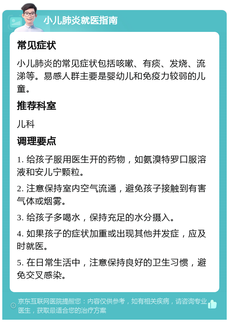 小儿肺炎就医指南 常见症状 小儿肺炎的常见症状包括咳嗽、有痰、发烧、流涕等。易感人群主要是婴幼儿和免疫力较弱的儿童。 推荐科室 儿科 调理要点 1. 给孩子服用医生开的药物，如氨溴特罗口服溶液和安儿宁颗粒。 2. 注意保持室内空气流通，避免孩子接触到有害气体或烟雾。 3. 给孩子多喝水，保持充足的水分摄入。 4. 如果孩子的症状加重或出现其他并发症，应及时就医。 5. 在日常生活中，注意保持良好的卫生习惯，避免交叉感染。