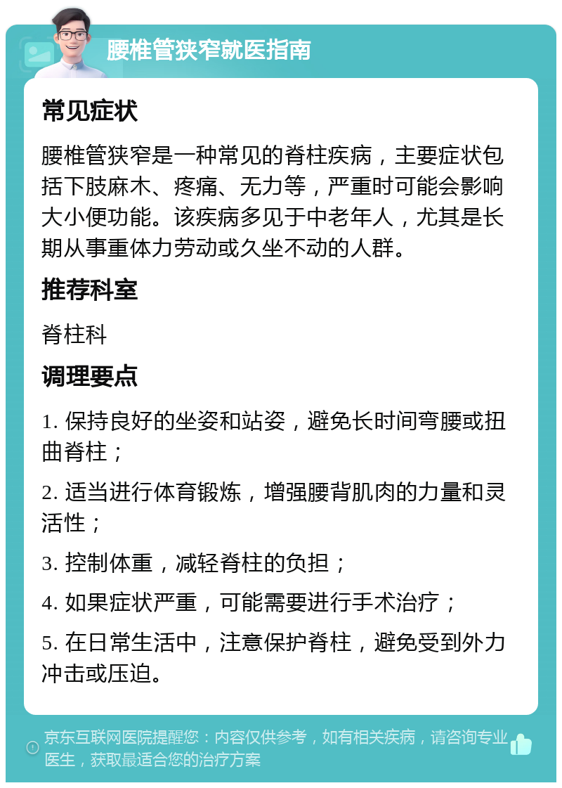 腰椎管狭窄就医指南 常见症状 腰椎管狭窄是一种常见的脊柱疾病，主要症状包括下肢麻木、疼痛、无力等，严重时可能会影响大小便功能。该疾病多见于中老年人，尤其是长期从事重体力劳动或久坐不动的人群。 推荐科室 脊柱科 调理要点 1. 保持良好的坐姿和站姿，避免长时间弯腰或扭曲脊柱； 2. 适当进行体育锻炼，增强腰背肌肉的力量和灵活性； 3. 控制体重，减轻脊柱的负担； 4. 如果症状严重，可能需要进行手术治疗； 5. 在日常生活中，注意保护脊柱，避免受到外力冲击或压迫。