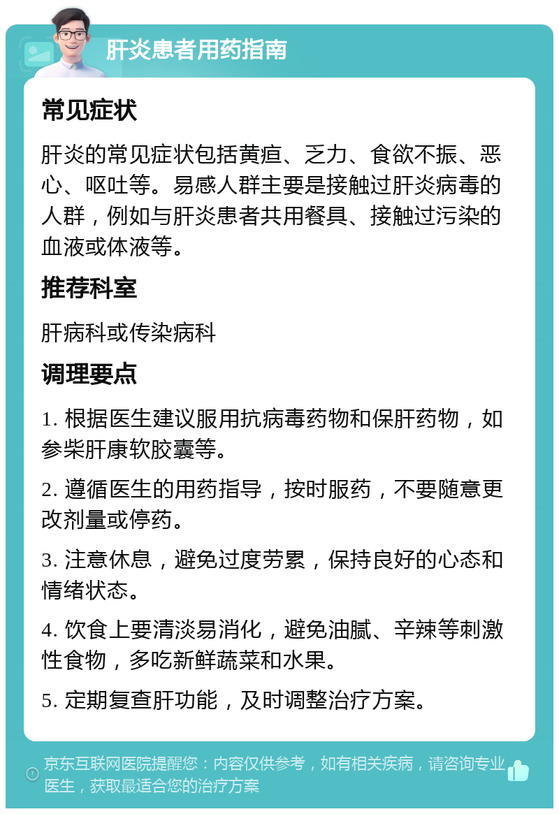 肝炎患者用药指南 常见症状 肝炎的常见症状包括黄疸、乏力、食欲不振、恶心、呕吐等。易感人群主要是接触过肝炎病毒的人群，例如与肝炎患者共用餐具、接触过污染的血液或体液等。 推荐科室 肝病科或传染病科 调理要点 1. 根据医生建议服用抗病毒药物和保肝药物，如参柴肝康软胶囊等。 2. 遵循医生的用药指导，按时服药，不要随意更改剂量或停药。 3. 注意休息，避免过度劳累，保持良好的心态和情绪状态。 4. 饮食上要清淡易消化，避免油腻、辛辣等刺激性食物，多吃新鲜蔬菜和水果。 5. 定期复查肝功能，及时调整治疗方案。