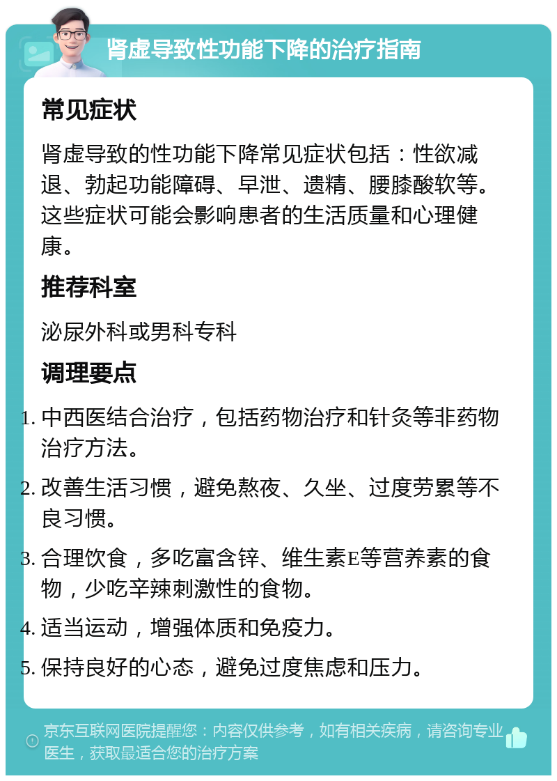 肾虚导致性功能下降的治疗指南 常见症状 肾虚导致的性功能下降常见症状包括：性欲减退、勃起功能障碍、早泄、遗精、腰膝酸软等。这些症状可能会影响患者的生活质量和心理健康。 推荐科室 泌尿外科或男科专科 调理要点 中西医结合治疗，包括药物治疗和针灸等非药物治疗方法。 改善生活习惯，避免熬夜、久坐、过度劳累等不良习惯。 合理饮食，多吃富含锌、维生素E等营养素的食物，少吃辛辣刺激性的食物。 适当运动，增强体质和免疫力。 保持良好的心态，避免过度焦虑和压力。