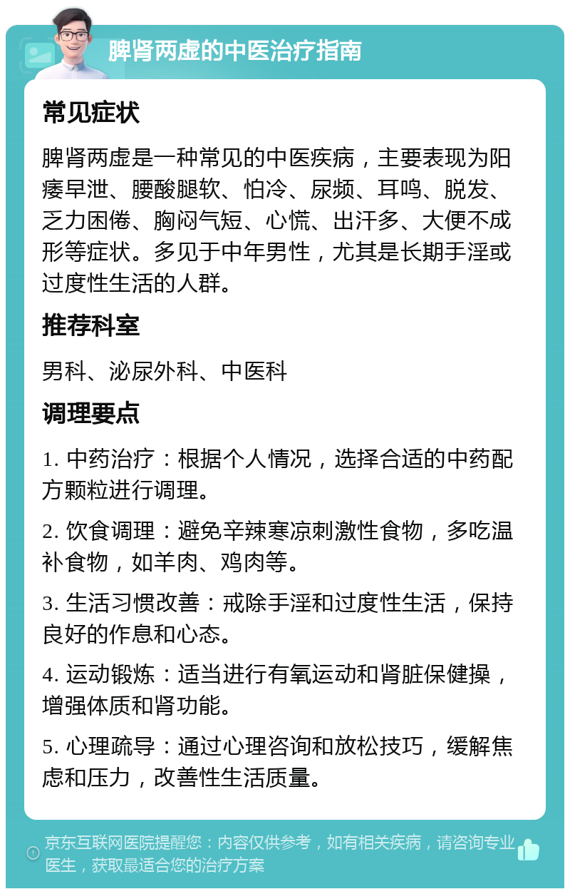 脾肾两虚的中医治疗指南 常见症状 脾肾两虚是一种常见的中医疾病，主要表现为阳痿早泄、腰酸腿软、怕冷、尿频、耳鸣、脱发、乏力困倦、胸闷气短、心慌、出汗多、大便不成形等症状。多见于中年男性，尤其是长期手淫或过度性生活的人群。 推荐科室 男科、泌尿外科、中医科 调理要点 1. 中药治疗：根据个人情况，选择合适的中药配方颗粒进行调理。 2. 饮食调理：避免辛辣寒凉刺激性食物，多吃温补食物，如羊肉、鸡肉等。 3. 生活习惯改善：戒除手淫和过度性生活，保持良好的作息和心态。 4. 运动锻炼：适当进行有氧运动和肾脏保健操，增强体质和肾功能。 5. 心理疏导：通过心理咨询和放松技巧，缓解焦虑和压力，改善性生活质量。