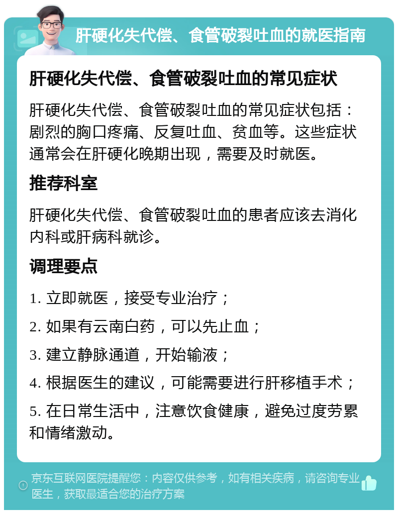 肝硬化失代偿、食管破裂吐血的就医指南 肝硬化失代偿、食管破裂吐血的常见症状 肝硬化失代偿、食管破裂吐血的常见症状包括：剧烈的胸口疼痛、反复吐血、贫血等。这些症状通常会在肝硬化晚期出现，需要及时就医。 推荐科室 肝硬化失代偿、食管破裂吐血的患者应该去消化内科或肝病科就诊。 调理要点 1. 立即就医，接受专业治疗； 2. 如果有云南白药，可以先止血； 3. 建立静脉通道，开始输液； 4. 根据医生的建议，可能需要进行肝移植手术； 5. 在日常生活中，注意饮食健康，避免过度劳累和情绪激动。