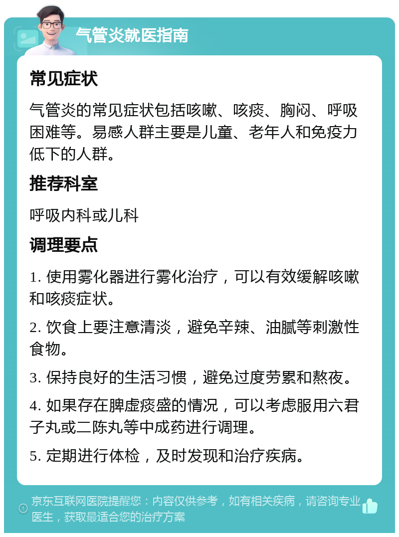 气管炎就医指南 常见症状 气管炎的常见症状包括咳嗽、咳痰、胸闷、呼吸困难等。易感人群主要是儿童、老年人和免疫力低下的人群。 推荐科室 呼吸内科或儿科 调理要点 1. 使用雾化器进行雾化治疗，可以有效缓解咳嗽和咳痰症状。 2. 饮食上要注意清淡，避免辛辣、油腻等刺激性食物。 3. 保持良好的生活习惯，避免过度劳累和熬夜。 4. 如果存在脾虚痰盛的情况，可以考虑服用六君子丸或二陈丸等中成药进行调理。 5. 定期进行体检，及时发现和治疗疾病。