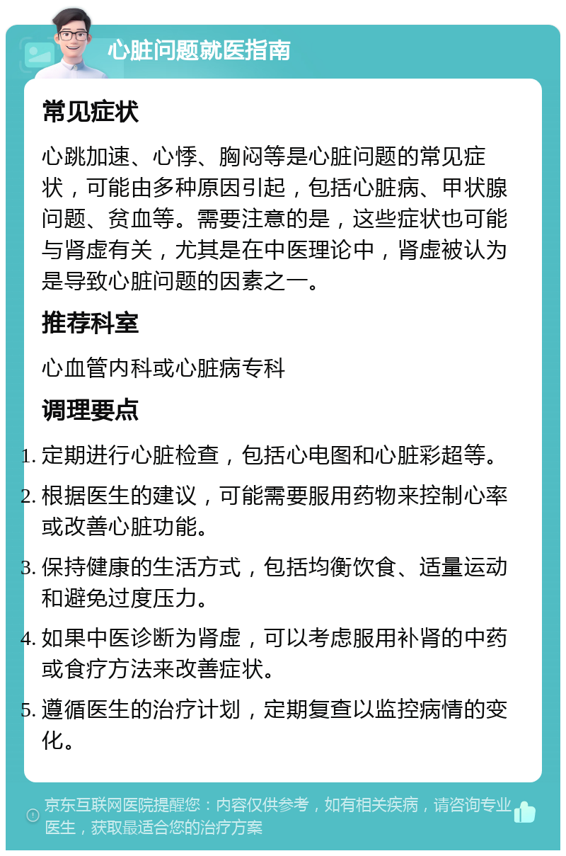 心脏问题就医指南 常见症状 心跳加速、心悸、胸闷等是心脏问题的常见症状，可能由多种原因引起，包括心脏病、甲状腺问题、贫血等。需要注意的是，这些症状也可能与肾虚有关，尤其是在中医理论中，肾虚被认为是导致心脏问题的因素之一。 推荐科室 心血管内科或心脏病专科 调理要点 定期进行心脏检查，包括心电图和心脏彩超等。 根据医生的建议，可能需要服用药物来控制心率或改善心脏功能。 保持健康的生活方式，包括均衡饮食、适量运动和避免过度压力。 如果中医诊断为肾虚，可以考虑服用补肾的中药或食疗方法来改善症状。 遵循医生的治疗计划，定期复查以监控病情的变化。