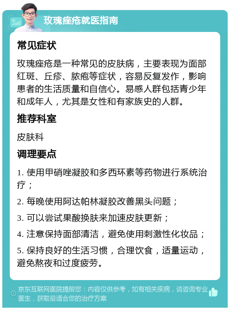 玫瑰痤疮就医指南 常见症状 玫瑰痤疮是一种常见的皮肤病，主要表现为面部红斑、丘疹、脓疱等症状，容易反复发作，影响患者的生活质量和自信心。易感人群包括青少年和成年人，尤其是女性和有家族史的人群。 推荐科室 皮肤科 调理要点 1. 使用甲硝唑凝胶和多西环素等药物进行系统治疗； 2. 每晚使用阿达帕林凝胶改善黑头问题； 3. 可以尝试果酸换肤来加速皮肤更新； 4. 注意保持面部清洁，避免使用刺激性化妆品； 5. 保持良好的生活习惯，合理饮食，适量运动，避免熬夜和过度疲劳。