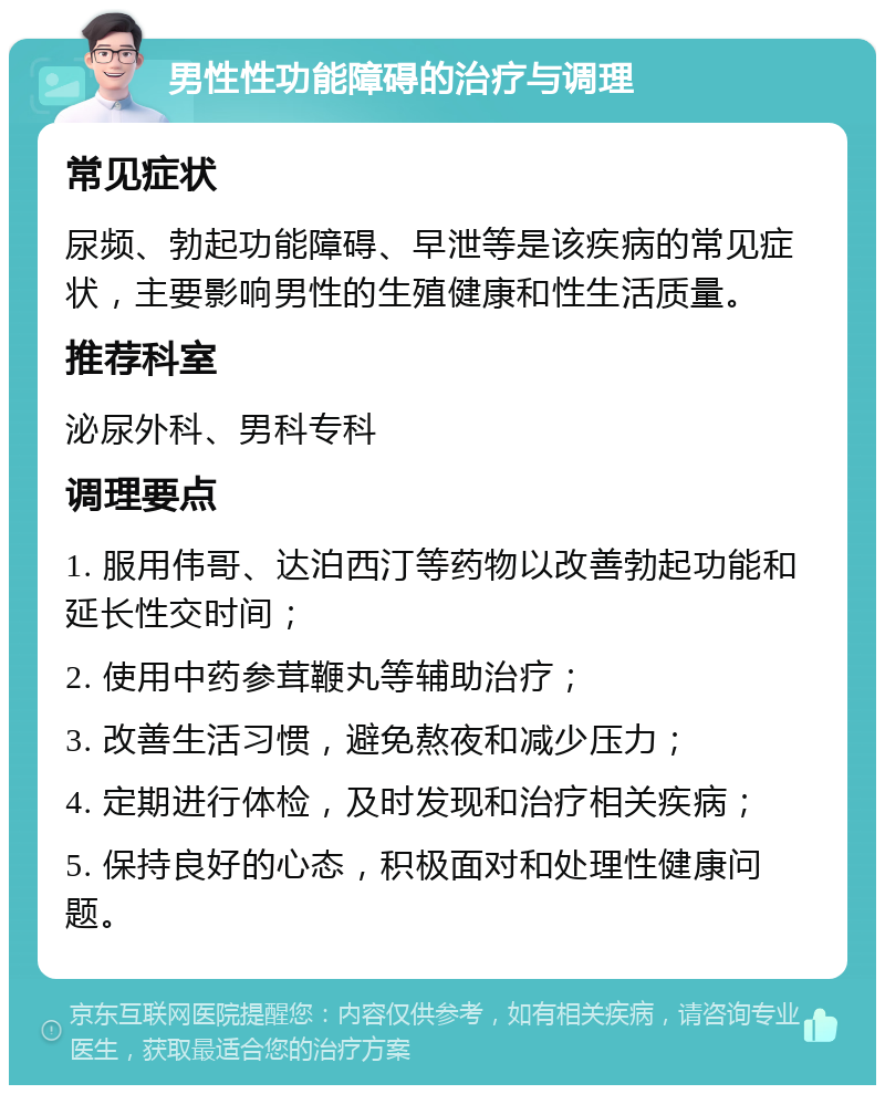 男性性功能障碍的治疗与调理 常见症状 尿频、勃起功能障碍、早泄等是该疾病的常见症状，主要影响男性的生殖健康和性生活质量。 推荐科室 泌尿外科、男科专科 调理要点 1. 服用伟哥、达泊西汀等药物以改善勃起功能和延长性交时间； 2. 使用中药参茸鞭丸等辅助治疗； 3. 改善生活习惯，避免熬夜和减少压力； 4. 定期进行体检，及时发现和治疗相关疾病； 5. 保持良好的心态，积极面对和处理性健康问题。