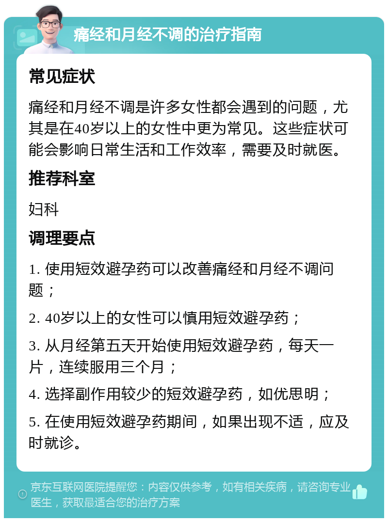 痛经和月经不调的治疗指南 常见症状 痛经和月经不调是许多女性都会遇到的问题，尤其是在40岁以上的女性中更为常见。这些症状可能会影响日常生活和工作效率，需要及时就医。 推荐科室 妇科 调理要点 1. 使用短效避孕药可以改善痛经和月经不调问题； 2. 40岁以上的女性可以慎用短效避孕药； 3. 从月经第五天开始使用短效避孕药，每天一片，连续服用三个月； 4. 选择副作用较少的短效避孕药，如优思明； 5. 在使用短效避孕药期间，如果出现不适，应及时就诊。