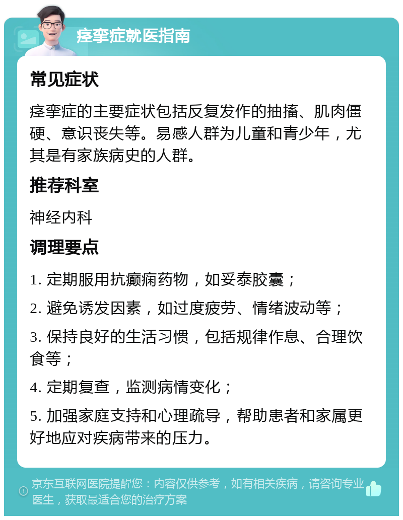 痉挛症就医指南 常见症状 痉挛症的主要症状包括反复发作的抽搐、肌肉僵硬、意识丧失等。易感人群为儿童和青少年，尤其是有家族病史的人群。 推荐科室 神经内科 调理要点 1. 定期服用抗癫痫药物，如妥泰胶囊； 2. 避免诱发因素，如过度疲劳、情绪波动等； 3. 保持良好的生活习惯，包括规律作息、合理饮食等； 4. 定期复查，监测病情变化； 5. 加强家庭支持和心理疏导，帮助患者和家属更好地应对疾病带来的压力。