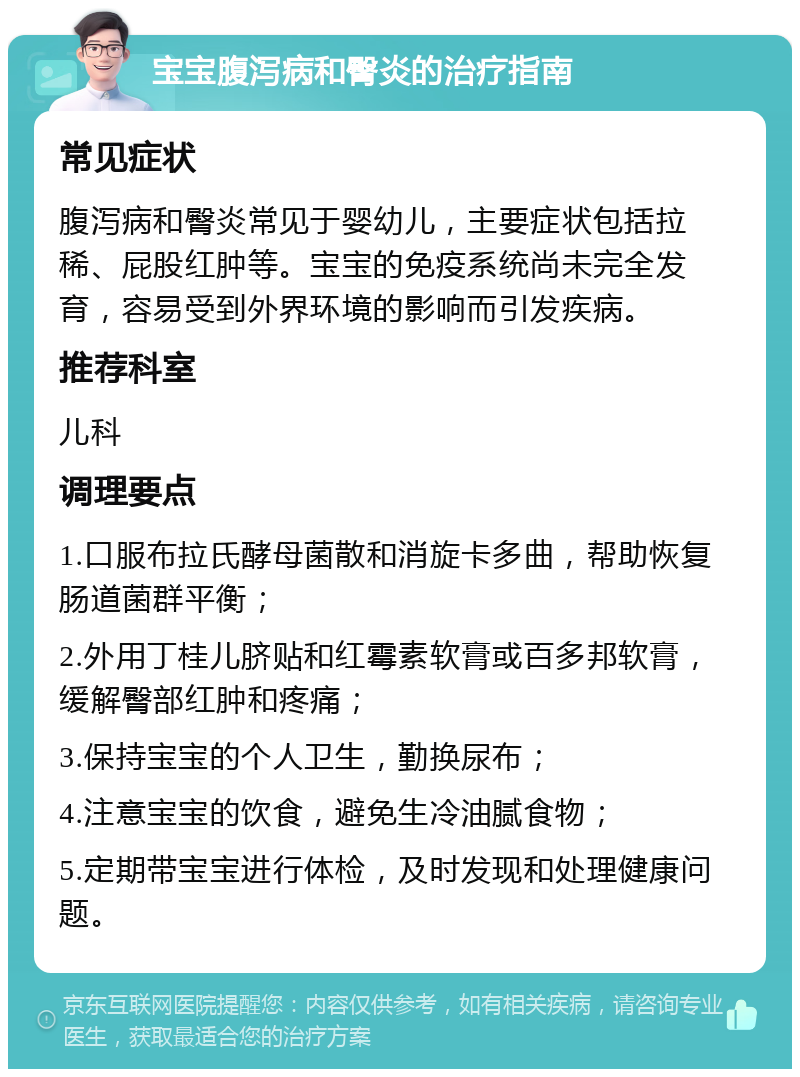 宝宝腹泻病和臀炎的治疗指南 常见症状 腹泻病和臀炎常见于婴幼儿，主要症状包括拉稀、屁股红肿等。宝宝的免疫系统尚未完全发育，容易受到外界环境的影响而引发疾病。 推荐科室 儿科 调理要点 1.口服布拉氏酵母菌散和消旋卡多曲，帮助恢复肠道菌群平衡； 2.外用丁桂儿脐贴和红霉素软膏或百多邦软膏，缓解臀部红肿和疼痛； 3.保持宝宝的个人卫生，勤换尿布； 4.注意宝宝的饮食，避免生冷油腻食物； 5.定期带宝宝进行体检，及时发现和处理健康问题。