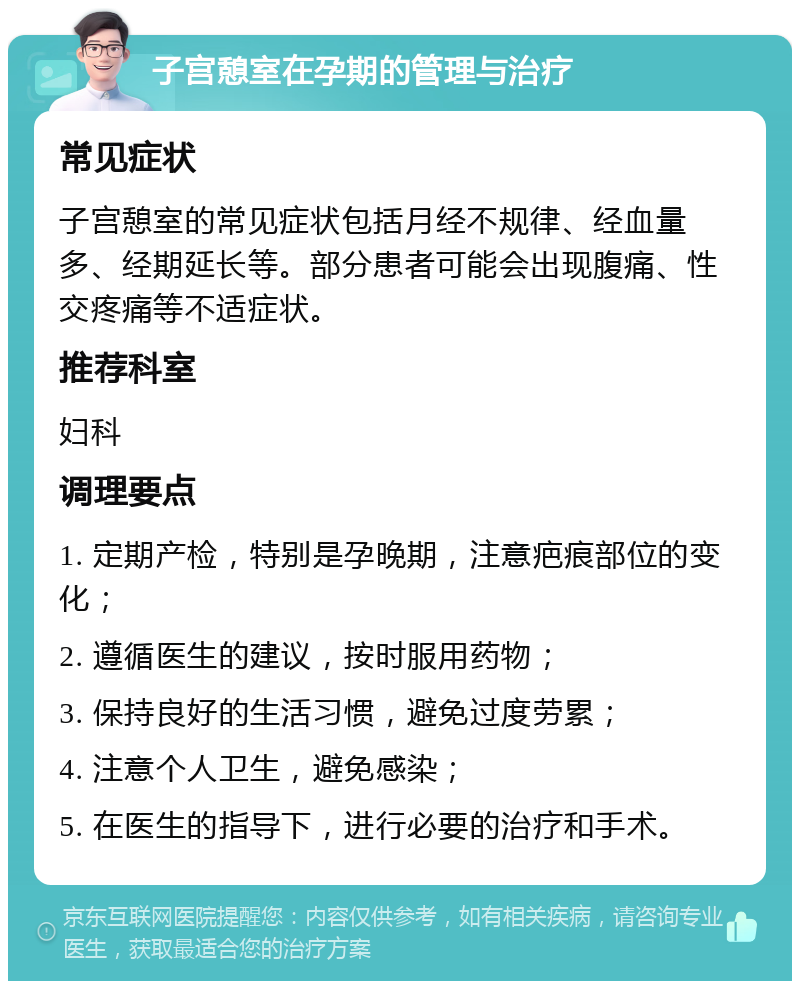 子宫憩室在孕期的管理与治疗 常见症状 子宫憩室的常见症状包括月经不规律、经血量多、经期延长等。部分患者可能会出现腹痛、性交疼痛等不适症状。 推荐科室 妇科 调理要点 1. 定期产检，特别是孕晚期，注意疤痕部位的变化； 2. 遵循医生的建议，按时服用药物； 3. 保持良好的生活习惯，避免过度劳累； 4. 注意个人卫生，避免感染； 5. 在医生的指导下，进行必要的治疗和手术。