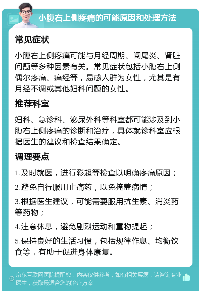 小腹右上侧疼痛的可能原因和处理方法 常见症状 小腹右上侧疼痛可能与月经周期、阑尾炎、肾脏问题等多种因素有关。常见症状包括小腹右上侧偶尔疼痛、痛经等，易感人群为女性，尤其是有月经不调或其他妇科问题的女性。 推荐科室 妇科、急诊科、泌尿外科等科室都可能涉及到小腹右上侧疼痛的诊断和治疗，具体就诊科室应根据医生的建议和检查结果确定。 调理要点 1.及时就医，进行彩超等检查以明确疼痛原因； 2.避免自行服用止痛药，以免掩盖病情； 3.根据医生建议，可能需要服用抗生素、消炎药等药物； 4.注意休息，避免剧烈运动和重物提起； 5.保持良好的生活习惯，包括规律作息、均衡饮食等，有助于促进身体康复。