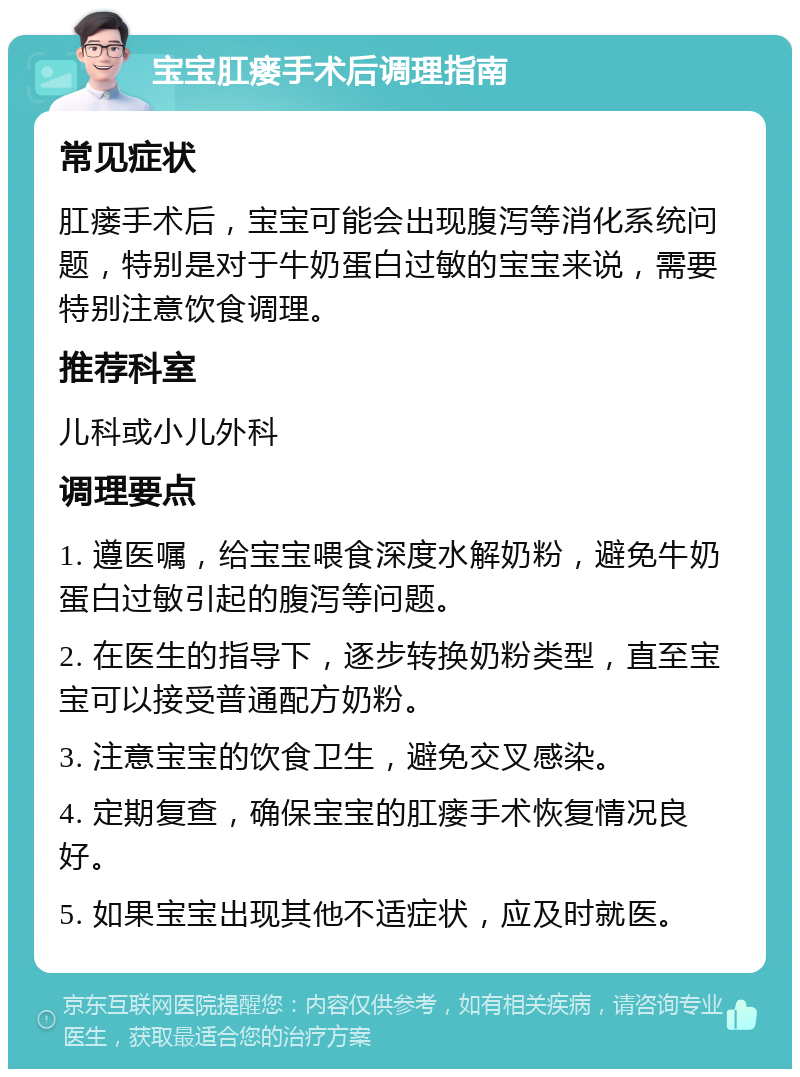 宝宝肛瘘手术后调理指南 常见症状 肛瘘手术后，宝宝可能会出现腹泻等消化系统问题，特别是对于牛奶蛋白过敏的宝宝来说，需要特别注意饮食调理。 推荐科室 儿科或小儿外科 调理要点 1. 遵医嘱，给宝宝喂食深度水解奶粉，避免牛奶蛋白过敏引起的腹泻等问题。 2. 在医生的指导下，逐步转换奶粉类型，直至宝宝可以接受普通配方奶粉。 3. 注意宝宝的饮食卫生，避免交叉感染。 4. 定期复查，确保宝宝的肛瘘手术恢复情况良好。 5. 如果宝宝出现其他不适症状，应及时就医。