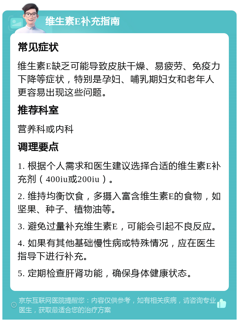 维生素E补充指南 常见症状 维生素E缺乏可能导致皮肤干燥、易疲劳、免疫力下降等症状，特别是孕妇、哺乳期妇女和老年人更容易出现这些问题。 推荐科室 营养科或内科 调理要点 1. 根据个人需求和医生建议选择合适的维生素E补充剂（400iu或200iu）。 2. 维持均衡饮食，多摄入富含维生素E的食物，如坚果、种子、植物油等。 3. 避免过量补充维生素E，可能会引起不良反应。 4. 如果有其他基础慢性病或特殊情况，应在医生指导下进行补充。 5. 定期检查肝肾功能，确保身体健康状态。