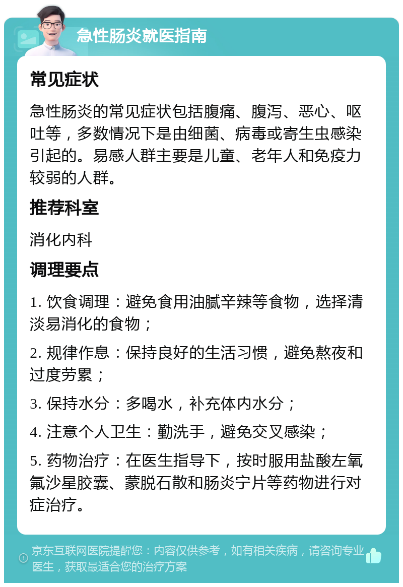 急性肠炎就医指南 常见症状 急性肠炎的常见症状包括腹痛、腹泻、恶心、呕吐等，多数情况下是由细菌、病毒或寄生虫感染引起的。易感人群主要是儿童、老年人和免疫力较弱的人群。 推荐科室 消化内科 调理要点 1. 饮食调理：避免食用油腻辛辣等食物，选择清淡易消化的食物； 2. 规律作息：保持良好的生活习惯，避免熬夜和过度劳累； 3. 保持水分：多喝水，补充体内水分； 4. 注意个人卫生：勤洗手，避免交叉感染； 5. 药物治疗：在医生指导下，按时服用盐酸左氧氟沙星胶囊、蒙脱石散和肠炎宁片等药物进行对症治疗。