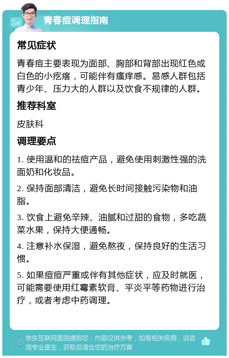 青春痘调理指南 常见症状 青春痘主要表现为面部、胸部和背部出现红色或白色的小疙瘩，可能伴有瘙痒感。易感人群包括青少年、压力大的人群以及饮食不规律的人群。 推荐科室 皮肤科 调理要点 1. 使用温和的祛痘产品，避免使用刺激性强的洗面奶和化妆品。 2. 保持面部清洁，避免长时间接触污染物和油脂。 3. 饮食上避免辛辣、油腻和过甜的食物，多吃蔬菜水果，保持大便通畅。 4. 注意补水保湿，避免熬夜，保持良好的生活习惯。 5. 如果痘痘严重或伴有其他症状，应及时就医，可能需要使用红霉素软膏、平炎平等药物进行治疗，或者考虑中药调理。