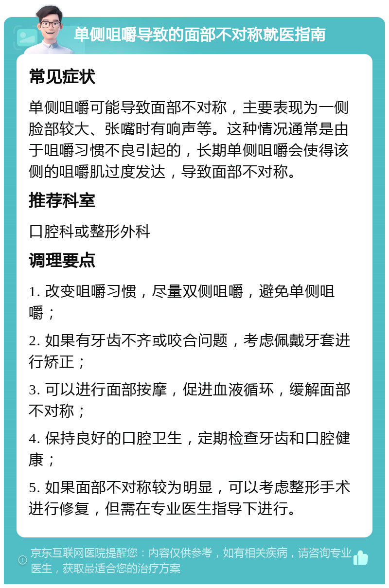 单侧咀嚼导致的面部不对称就医指南 常见症状 单侧咀嚼可能导致面部不对称，主要表现为一侧脸部较大、张嘴时有响声等。这种情况通常是由于咀嚼习惯不良引起的，长期单侧咀嚼会使得该侧的咀嚼肌过度发达，导致面部不对称。 推荐科室 口腔科或整形外科 调理要点 1. 改变咀嚼习惯，尽量双侧咀嚼，避免单侧咀嚼； 2. 如果有牙齿不齐或咬合问题，考虑佩戴牙套进行矫正； 3. 可以进行面部按摩，促进血液循环，缓解面部不对称； 4. 保持良好的口腔卫生，定期检查牙齿和口腔健康； 5. 如果面部不对称较为明显，可以考虑整形手术进行修复，但需在专业医生指导下进行。