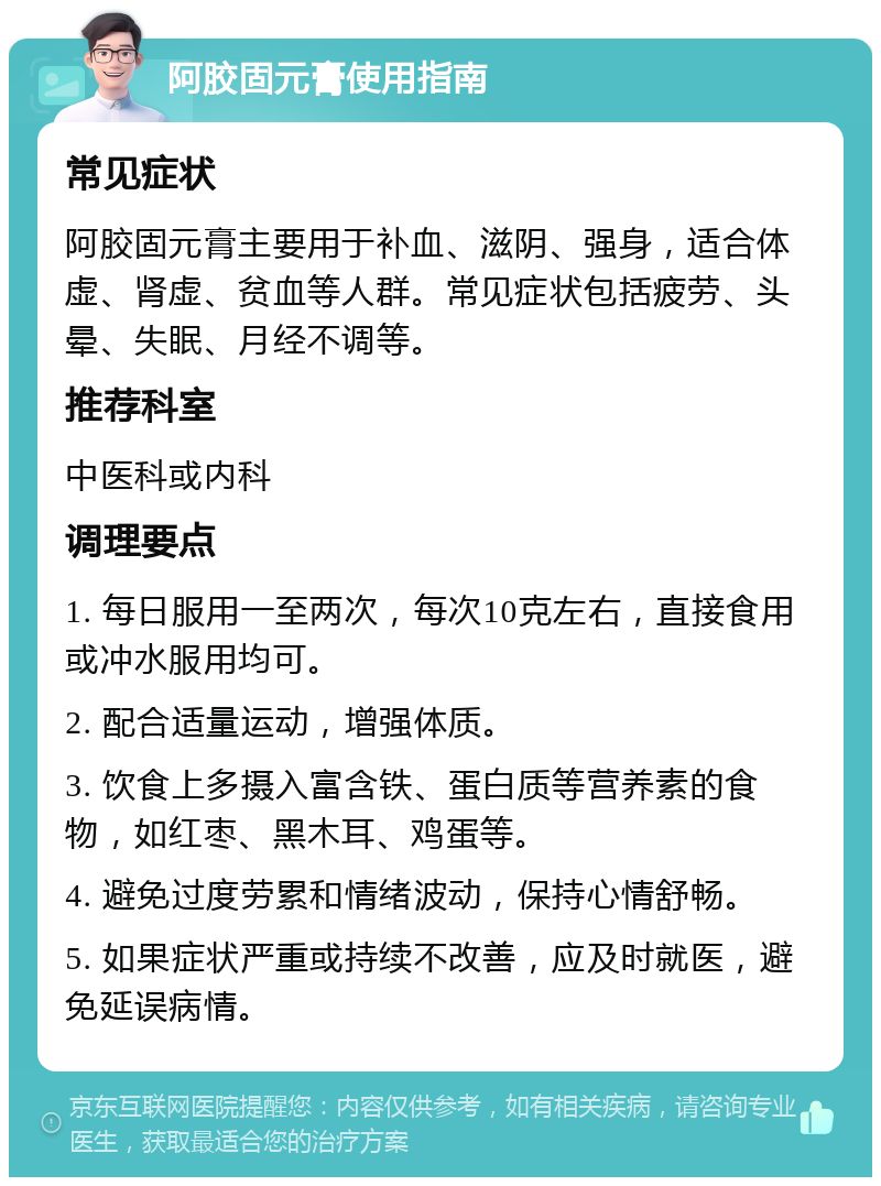 阿胶固元膏使用指南 常见症状 阿胶固元膏主要用于补血、滋阴、强身，适合体虚、肾虚、贫血等人群。常见症状包括疲劳、头晕、失眠、月经不调等。 推荐科室 中医科或内科 调理要点 1. 每日服用一至两次，每次10克左右，直接食用或冲水服用均可。 2. 配合适量运动，增强体质。 3. 饮食上多摄入富含铁、蛋白质等营养素的食物，如红枣、黑木耳、鸡蛋等。 4. 避免过度劳累和情绪波动，保持心情舒畅。 5. 如果症状严重或持续不改善，应及时就医，避免延误病情。