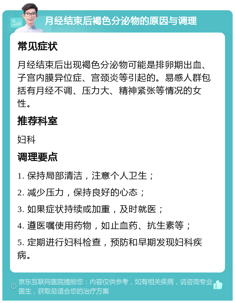 月经结束后褐色分泌物的原因与调理 常见症状 月经结束后出现褐色分泌物可能是排卵期出血、子宫内膜异位症、宫颈炎等引起的。易感人群包括有月经不调、压力大、精神紧张等情况的女性。 推荐科室 妇科 调理要点 1. 保持局部清洁，注意个人卫生； 2. 减少压力，保持良好的心态； 3. 如果症状持续或加重，及时就医； 4. 遵医嘱使用药物，如止血药、抗生素等； 5. 定期进行妇科检查，预防和早期发现妇科疾病。