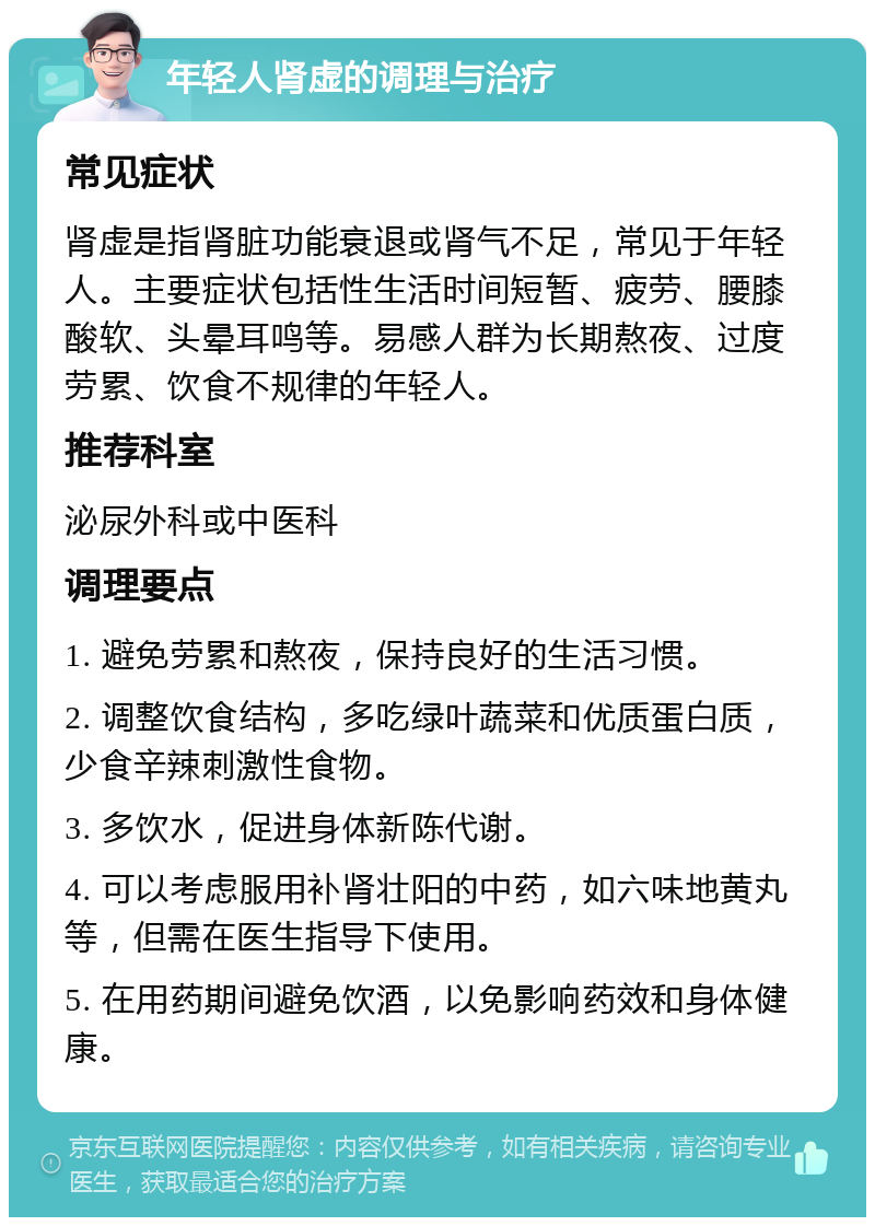 年轻人肾虚的调理与治疗 常见症状 肾虚是指肾脏功能衰退或肾气不足，常见于年轻人。主要症状包括性生活时间短暂、疲劳、腰膝酸软、头晕耳鸣等。易感人群为长期熬夜、过度劳累、饮食不规律的年轻人。 推荐科室 泌尿外科或中医科 调理要点 1. 避免劳累和熬夜，保持良好的生活习惯。 2. 调整饮食结构，多吃绿叶蔬菜和优质蛋白质，少食辛辣刺激性食物。 3. 多饮水，促进身体新陈代谢。 4. 可以考虑服用补肾壮阳的中药，如六味地黄丸等，但需在医生指导下使用。 5. 在用药期间避免饮酒，以免影响药效和身体健康。