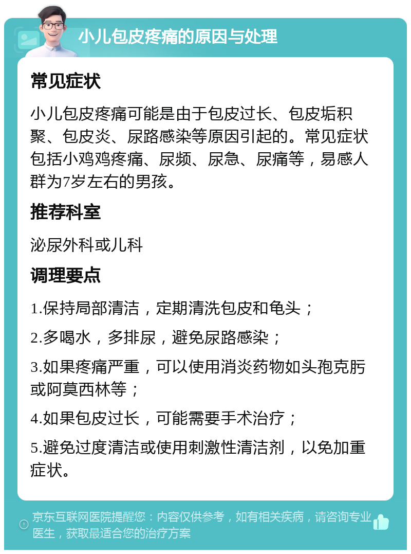 小儿包皮疼痛的原因与处理 常见症状 小儿包皮疼痛可能是由于包皮过长、包皮垢积聚、包皮炎、尿路感染等原因引起的。常见症状包括小鸡鸡疼痛、尿频、尿急、尿痛等，易感人群为7岁左右的男孩。 推荐科室 泌尿外科或儿科 调理要点 1.保持局部清洁，定期清洗包皮和龟头； 2.多喝水，多排尿，避免尿路感染； 3.如果疼痛严重，可以使用消炎药物如头孢克肟或阿莫西林等； 4.如果包皮过长，可能需要手术治疗； 5.避免过度清洁或使用刺激性清洁剂，以免加重症状。