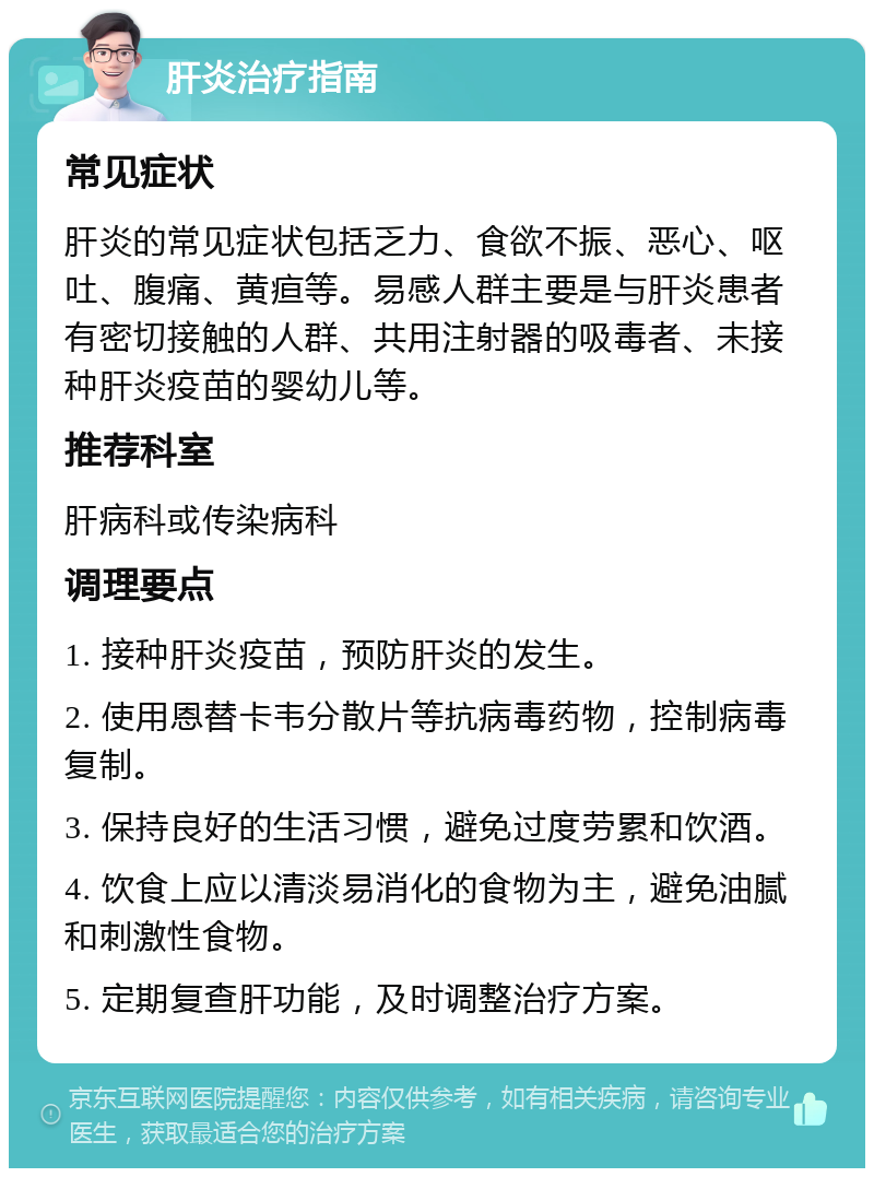 肝炎治疗指南 常见症状 肝炎的常见症状包括乏力、食欲不振、恶心、呕吐、腹痛、黄疸等。易感人群主要是与肝炎患者有密切接触的人群、共用注射器的吸毒者、未接种肝炎疫苗的婴幼儿等。 推荐科室 肝病科或传染病科 调理要点 1. 接种肝炎疫苗，预防肝炎的发生。 2. 使用恩替卡韦分散片等抗病毒药物，控制病毒复制。 3. 保持良好的生活习惯，避免过度劳累和饮酒。 4. 饮食上应以清淡易消化的食物为主，避免油腻和刺激性食物。 5. 定期复查肝功能，及时调整治疗方案。