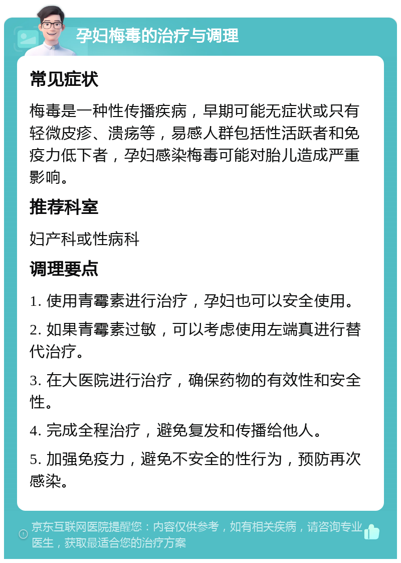 孕妇梅毒的治疗与调理 常见症状 梅毒是一种性传播疾病，早期可能无症状或只有轻微皮疹、溃疡等，易感人群包括性活跃者和免疫力低下者，孕妇感染梅毒可能对胎儿造成严重影响。 推荐科室 妇产科或性病科 调理要点 1. 使用青霉素进行治疗，孕妇也可以安全使用。 2. 如果青霉素过敏，可以考虑使用左端真进行替代治疗。 3. 在大医院进行治疗，确保药物的有效性和安全性。 4. 完成全程治疗，避免复发和传播给他人。 5. 加强免疫力，避免不安全的性行为，预防再次感染。