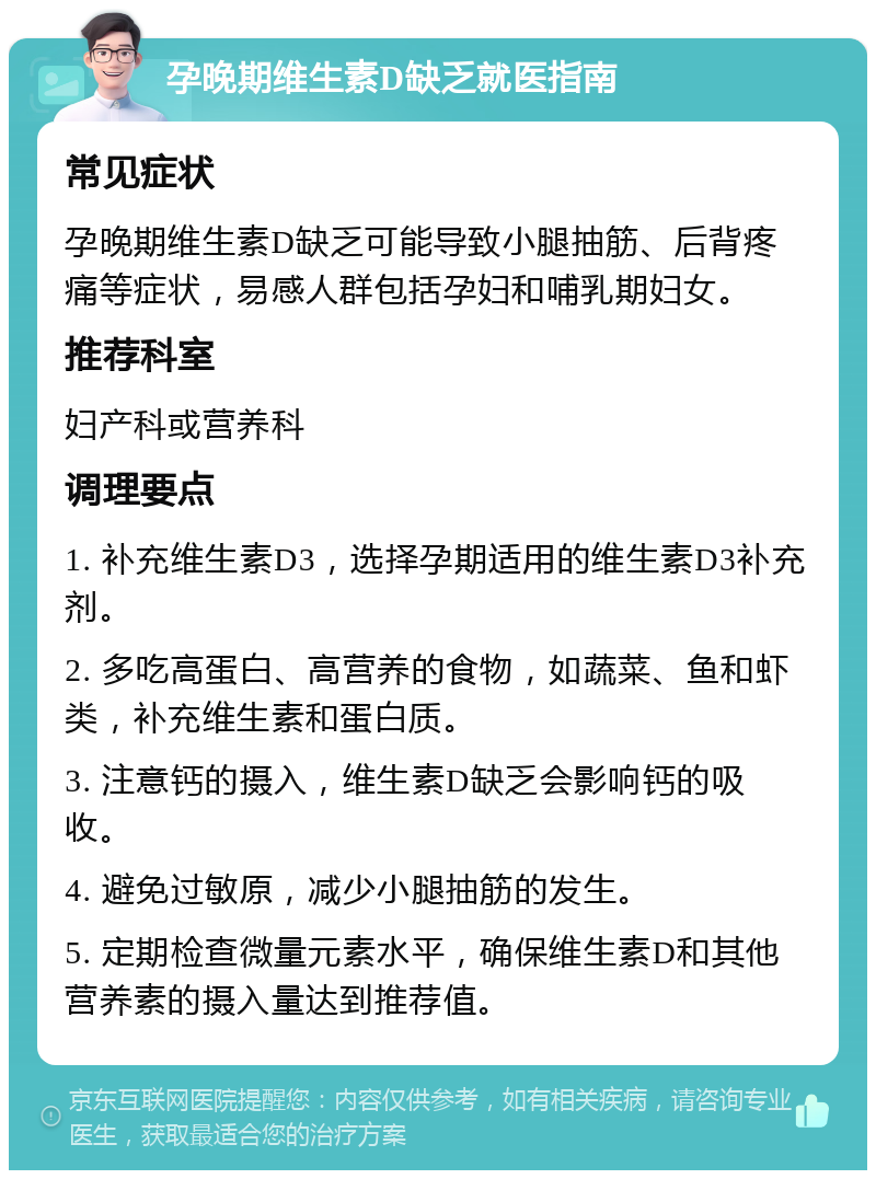 孕晚期维生素D缺乏就医指南 常见症状 孕晚期维生素D缺乏可能导致小腿抽筋、后背疼痛等症状，易感人群包括孕妇和哺乳期妇女。 推荐科室 妇产科或营养科 调理要点 1. 补充维生素D3，选择孕期适用的维生素D3补充剂。 2. 多吃高蛋白、高营养的食物，如蔬菜、鱼和虾类，补充维生素和蛋白质。 3. 注意钙的摄入，维生素D缺乏会影响钙的吸收。 4. 避免过敏原，减少小腿抽筋的发生。 5. 定期检查微量元素水平，确保维生素D和其他营养素的摄入量达到推荐值。