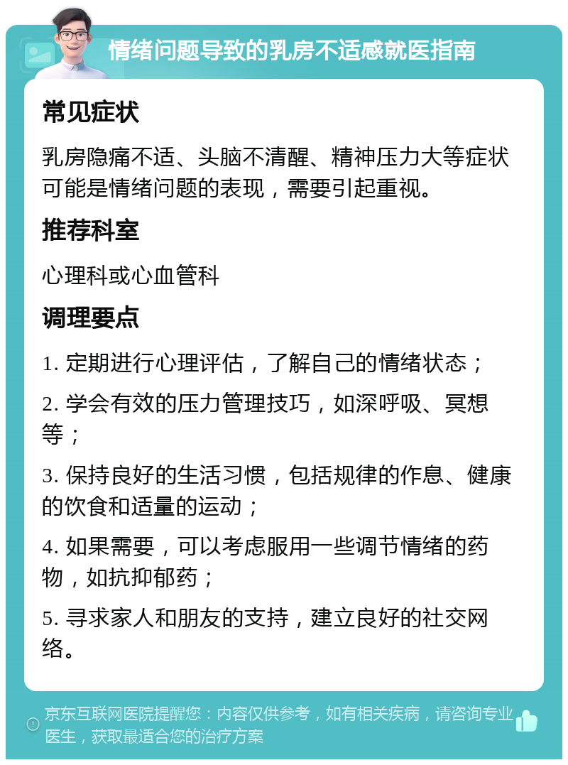 情绪问题导致的乳房不适感就医指南 常见症状 乳房隐痛不适、头脑不清醒、精神压力大等症状可能是情绪问题的表现，需要引起重视。 推荐科室 心理科或心血管科 调理要点 1. 定期进行心理评估，了解自己的情绪状态； 2. 学会有效的压力管理技巧，如深呼吸、冥想等； 3. 保持良好的生活习惯，包括规律的作息、健康的饮食和适量的运动； 4. 如果需要，可以考虑服用一些调节情绪的药物，如抗抑郁药； 5. 寻求家人和朋友的支持，建立良好的社交网络。