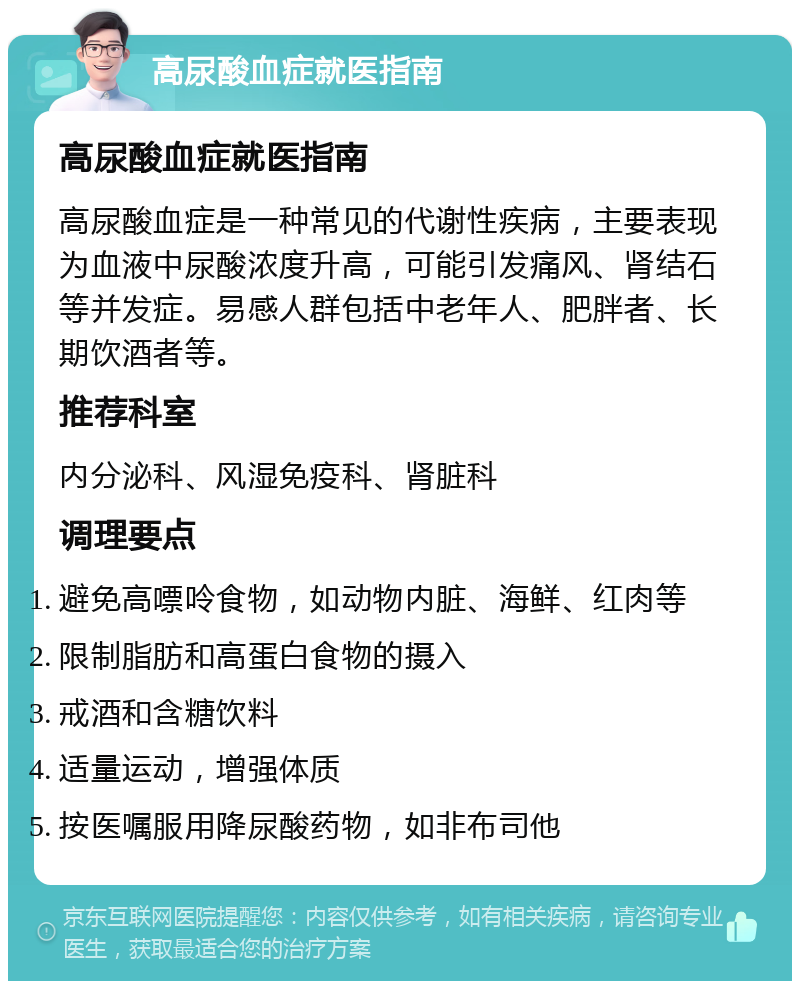 高尿酸血症就医指南 高尿酸血症就医指南 高尿酸血症是一种常见的代谢性疾病，主要表现为血液中尿酸浓度升高，可能引发痛风、肾结石等并发症。易感人群包括中老年人、肥胖者、长期饮酒者等。 推荐科室 内分泌科、风湿免疫科、肾脏科 调理要点 避免高嘌呤食物，如动物内脏、海鲜、红肉等 限制脂肪和高蛋白食物的摄入 戒酒和含糖饮料 适量运动，增强体质 按医嘱服用降尿酸药物，如非布司他