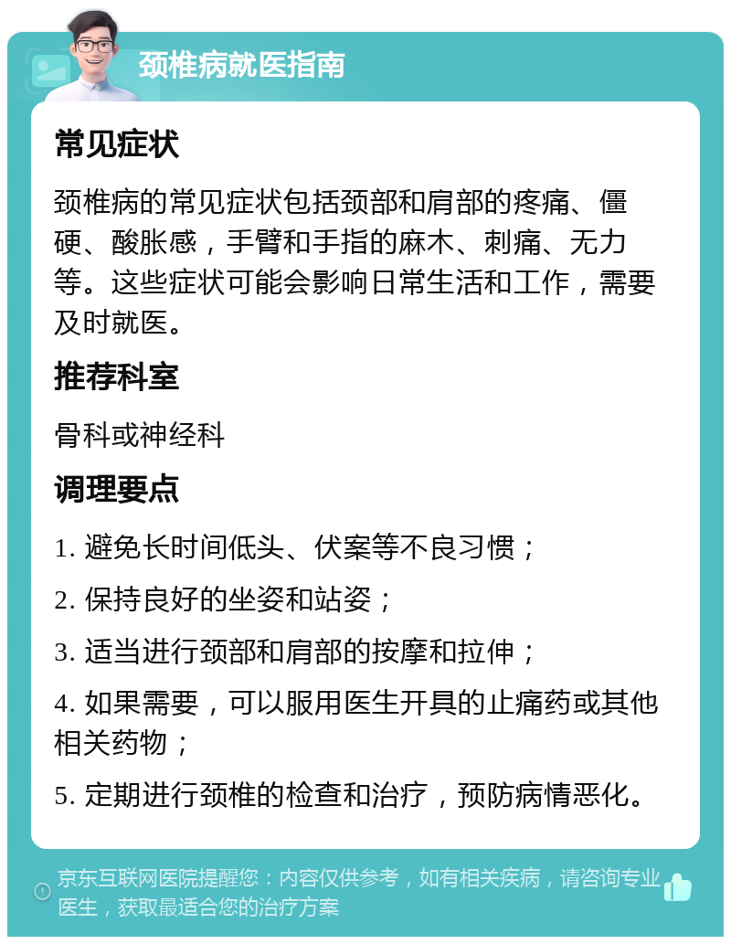 颈椎病就医指南 常见症状 颈椎病的常见症状包括颈部和肩部的疼痛、僵硬、酸胀感，手臂和手指的麻木、刺痛、无力等。这些症状可能会影响日常生活和工作，需要及时就医。 推荐科室 骨科或神经科 调理要点 1. 避免长时间低头、伏案等不良习惯； 2. 保持良好的坐姿和站姿； 3. 适当进行颈部和肩部的按摩和拉伸； 4. 如果需要，可以服用医生开具的止痛药或其他相关药物； 5. 定期进行颈椎的检查和治疗，预防病情恶化。