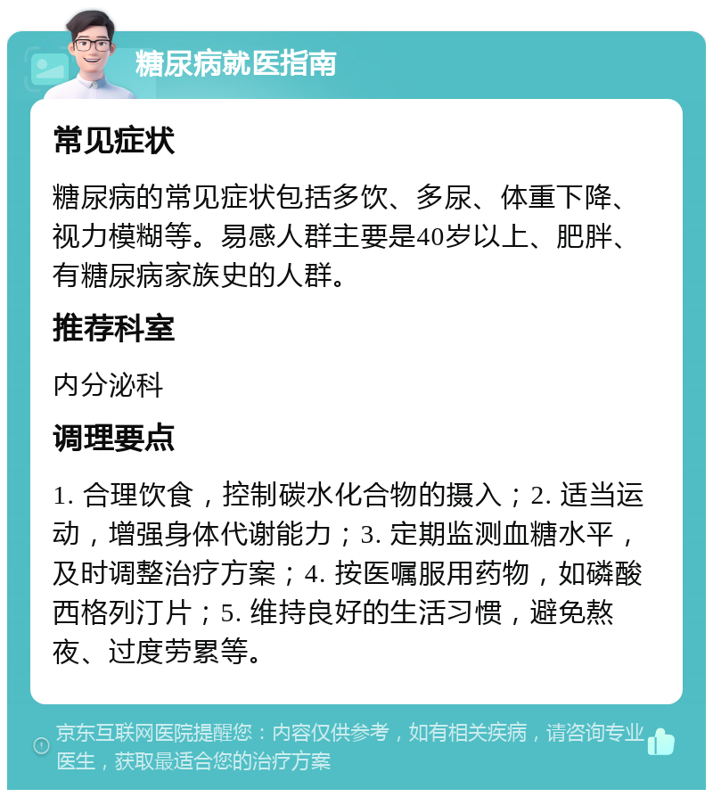 糖尿病就医指南 常见症状 糖尿病的常见症状包括多饮、多尿、体重下降、视力模糊等。易感人群主要是40岁以上、肥胖、有糖尿病家族史的人群。 推荐科室 内分泌科 调理要点 1. 合理饮食，控制碳水化合物的摄入；2. 适当运动，增强身体代谢能力；3. 定期监测血糖水平，及时调整治疗方案；4. 按医嘱服用药物，如磷酸西格列汀片；5. 维持良好的生活习惯，避免熬夜、过度劳累等。