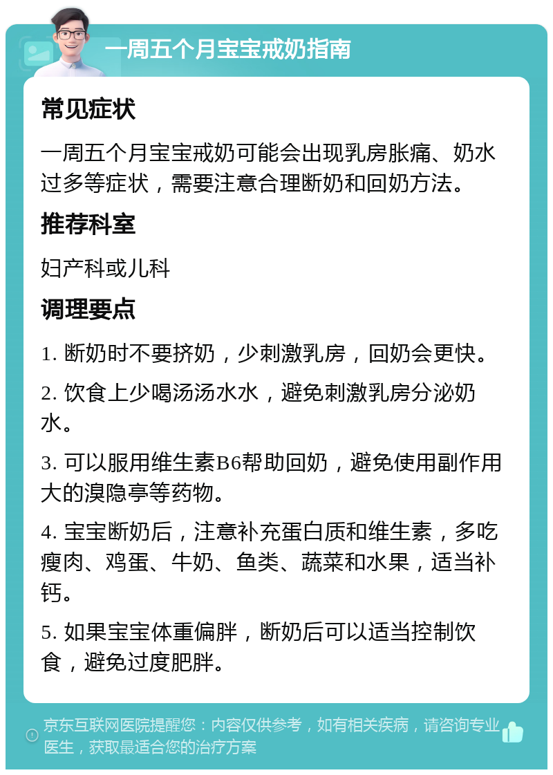 一周五个月宝宝戒奶指南 常见症状 一周五个月宝宝戒奶可能会出现乳房胀痛、奶水过多等症状，需要注意合理断奶和回奶方法。 推荐科室 妇产科或儿科 调理要点 1. 断奶时不要挤奶，少刺激乳房，回奶会更快。 2. 饮食上少喝汤汤水水，避免刺激乳房分泌奶水。 3. 可以服用维生素B6帮助回奶，避免使用副作用大的溴隐亭等药物。 4. 宝宝断奶后，注意补充蛋白质和维生素，多吃瘦肉、鸡蛋、牛奶、鱼类、蔬菜和水果，适当补钙。 5. 如果宝宝体重偏胖，断奶后可以适当控制饮食，避免过度肥胖。