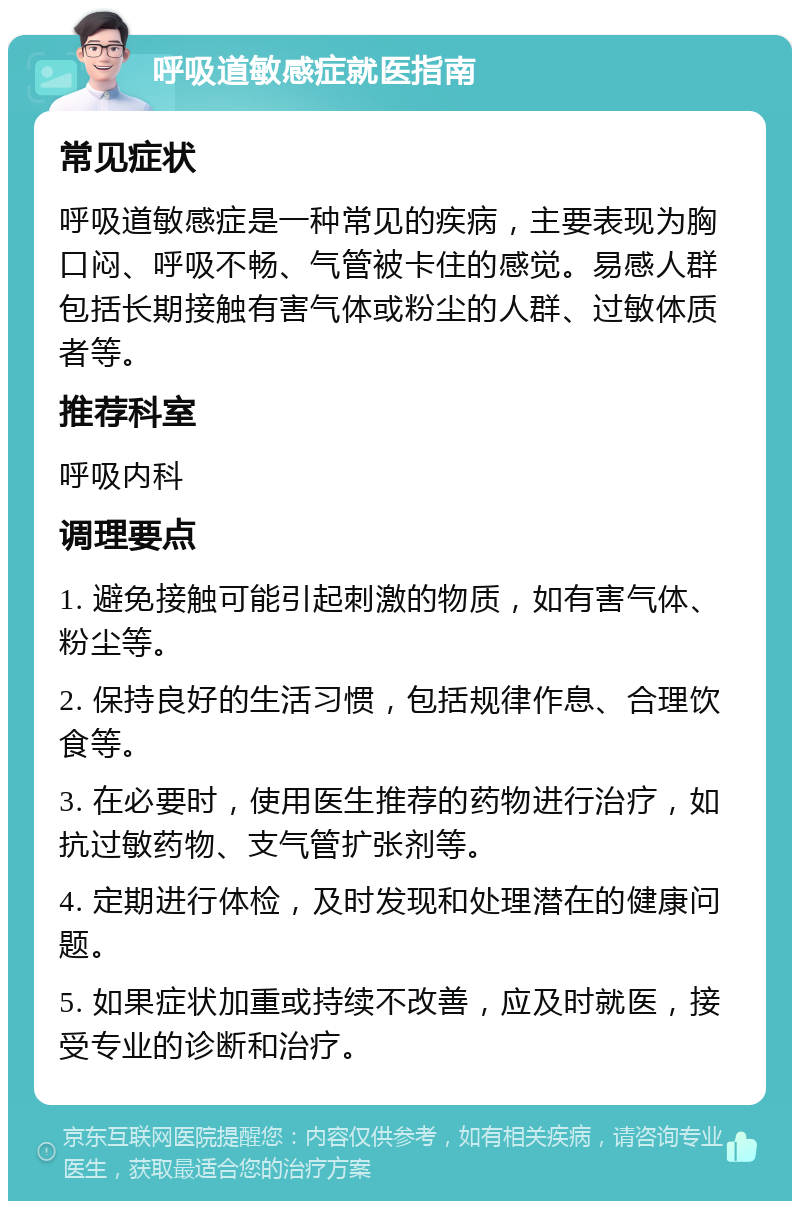 呼吸道敏感症就医指南 常见症状 呼吸道敏感症是一种常见的疾病，主要表现为胸口闷、呼吸不畅、气管被卡住的感觉。易感人群包括长期接触有害气体或粉尘的人群、过敏体质者等。 推荐科室 呼吸内科 调理要点 1. 避免接触可能引起刺激的物质，如有害气体、粉尘等。 2. 保持良好的生活习惯，包括规律作息、合理饮食等。 3. 在必要时，使用医生推荐的药物进行治疗，如抗过敏药物、支气管扩张剂等。 4. 定期进行体检，及时发现和处理潜在的健康问题。 5. 如果症状加重或持续不改善，应及时就医，接受专业的诊断和治疗。