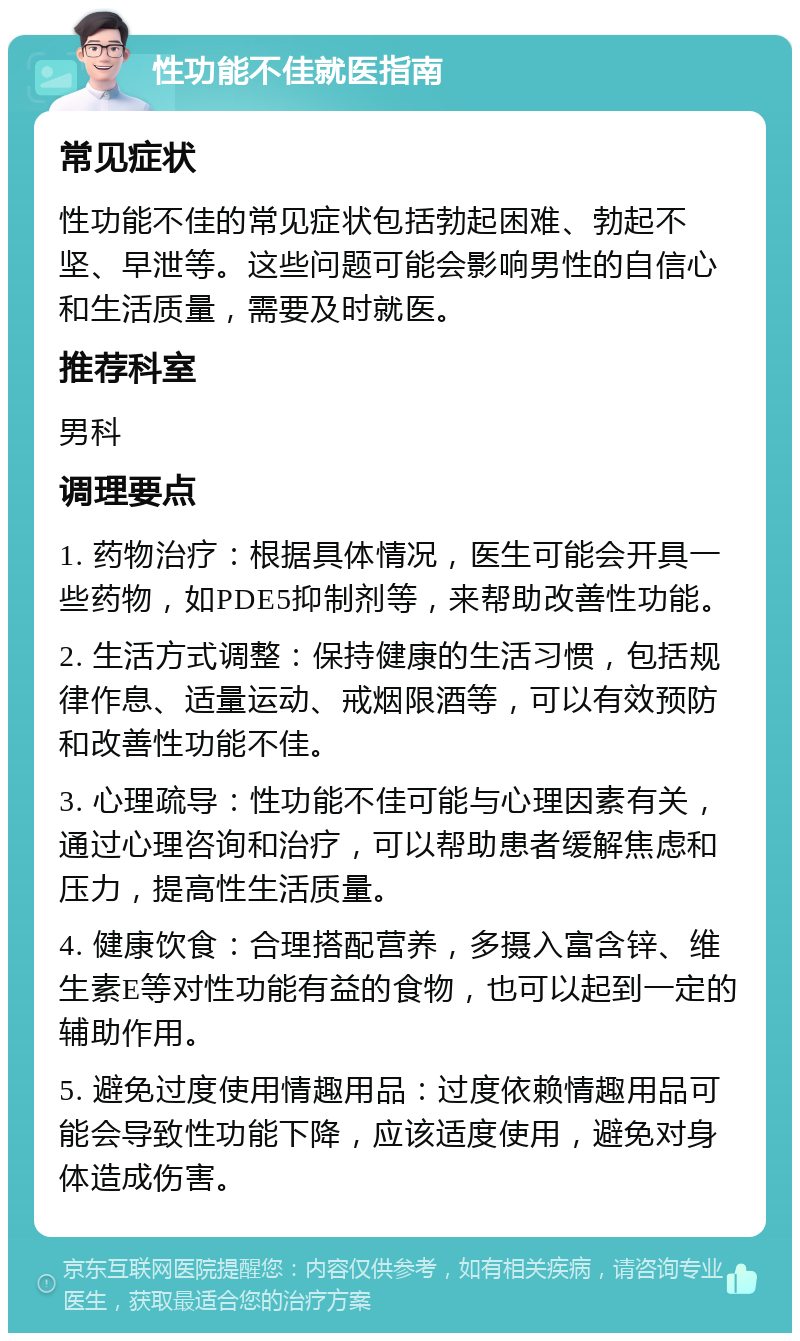 性功能不佳就医指南 常见症状 性功能不佳的常见症状包括勃起困难、勃起不坚、早泄等。这些问题可能会影响男性的自信心和生活质量，需要及时就医。 推荐科室 男科 调理要点 1. 药物治疗：根据具体情况，医生可能会开具一些药物，如PDE5抑制剂等，来帮助改善性功能。 2. 生活方式调整：保持健康的生活习惯，包括规律作息、适量运动、戒烟限酒等，可以有效预防和改善性功能不佳。 3. 心理疏导：性功能不佳可能与心理因素有关，通过心理咨询和治疗，可以帮助患者缓解焦虑和压力，提高性生活质量。 4. 健康饮食：合理搭配营养，多摄入富含锌、维生素E等对性功能有益的食物，也可以起到一定的辅助作用。 5. 避免过度使用情趣用品：过度依赖情趣用品可能会导致性功能下降，应该适度使用，避免对身体造成伤害。