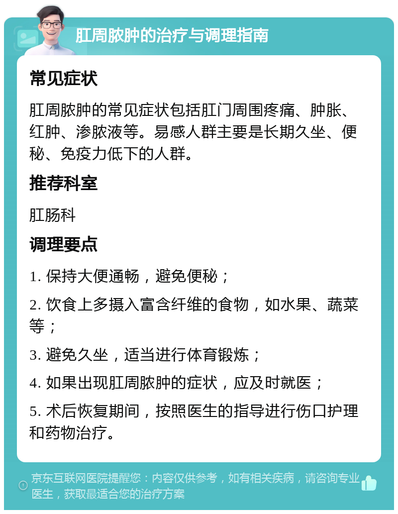 肛周脓肿的治疗与调理指南 常见症状 肛周脓肿的常见症状包括肛门周围疼痛、肿胀、红肿、渗脓液等。易感人群主要是长期久坐、便秘、免疫力低下的人群。 推荐科室 肛肠科 调理要点 1. 保持大便通畅，避免便秘； 2. 饮食上多摄入富含纤维的食物，如水果、蔬菜等； 3. 避免久坐，适当进行体育锻炼； 4. 如果出现肛周脓肿的症状，应及时就医； 5. 术后恢复期间，按照医生的指导进行伤口护理和药物治疗。